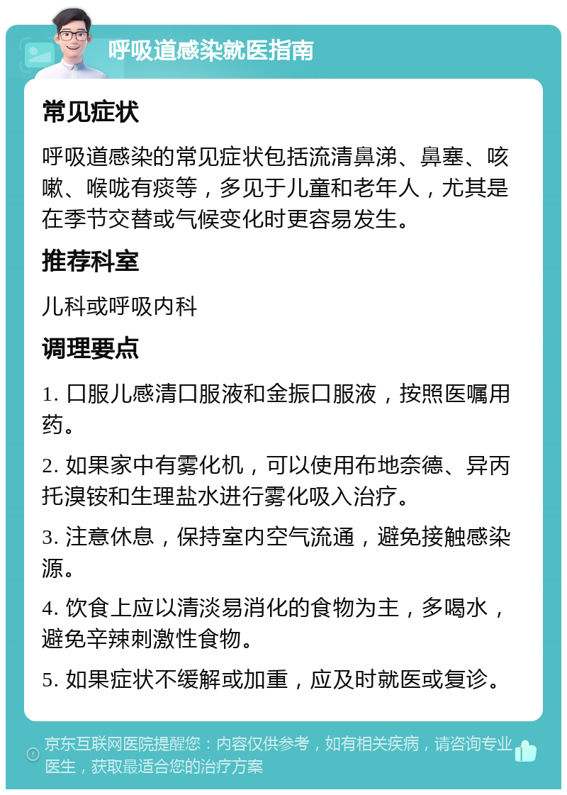 呼吸道感染就医指南 常见症状 呼吸道感染的常见症状包括流清鼻涕、鼻塞、咳嗽、喉咙有痰等，多见于儿童和老年人，尤其是在季节交替或气候变化时更容易发生。 推荐科室 儿科或呼吸内科 调理要点 1. 口服儿感清口服液和金振口服液，按照医嘱用药。 2. 如果家中有雾化机，可以使用布地奈德、异丙托溴铵和生理盐水进行雾化吸入治疗。 3. 注意休息，保持室内空气流通，避免接触感染源。 4. 饮食上应以清淡易消化的食物为主，多喝水，避免辛辣刺激性食物。 5. 如果症状不缓解或加重，应及时就医或复诊。