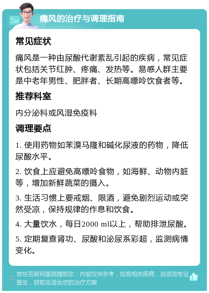 痛风的治疗与调理指南 常见症状 痛风是一种由尿酸代谢紊乱引起的疾病，常见症状包括关节红肿、疼痛、发热等。易感人群主要是中老年男性、肥胖者、长期高嘌呤饮食者等。 推荐科室 内分泌科或风湿免疫科 调理要点 1. 使用药物如苯溴马隆和碱化尿液的药物，降低尿酸水平。 2. 饮食上应避免高嘌呤食物，如海鲜、动物内脏等，增加新鲜蔬菜的摄入。 3. 生活习惯上要戒烟、限酒，避免剧烈运动或突然受凉，保持规律的作息和饮食。 4. 大量饮水，每日2000 ml以上，帮助排泄尿酸。 5. 定期复查肾功、尿酸和泌尿系彩超，监测病情变化。