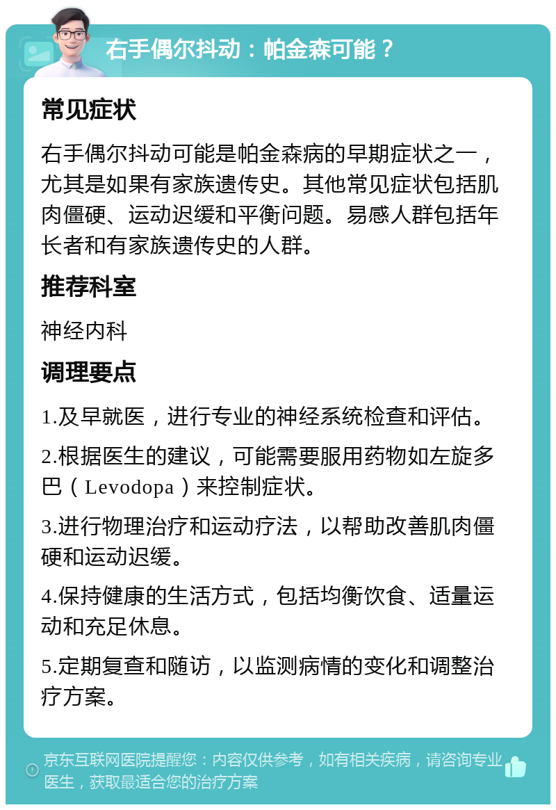 右手偶尔抖动：帕金森可能？ 常见症状 右手偶尔抖动可能是帕金森病的早期症状之一，尤其是如果有家族遗传史。其他常见症状包括肌肉僵硬、运动迟缓和平衡问题。易感人群包括年长者和有家族遗传史的人群。 推荐科室 神经内科 调理要点 1.及早就医，进行专业的神经系统检查和评估。 2.根据医生的建议，可能需要服用药物如左旋多巴（Levodopa）来控制症状。 3.进行物理治疗和运动疗法，以帮助改善肌肉僵硬和运动迟缓。 4.保持健康的生活方式，包括均衡饮食、适量运动和充足休息。 5.定期复查和随访，以监测病情的变化和调整治疗方案。