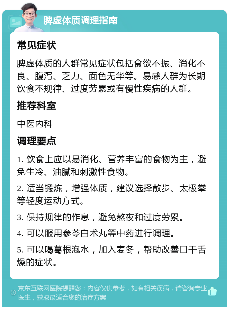 脾虚体质调理指南 常见症状 脾虚体质的人群常见症状包括食欲不振、消化不良、腹泻、乏力、面色无华等。易感人群为长期饮食不规律、过度劳累或有慢性疾病的人群。 推荐科室 中医内科 调理要点 1. 饮食上应以易消化、营养丰富的食物为主，避免生冷、油腻和刺激性食物。 2. 适当锻炼，增强体质，建议选择散步、太极拳等轻度运动方式。 3. 保持规律的作息，避免熬夜和过度劳累。 4. 可以服用参苓白术丸等中药进行调理。 5. 可以喝葛根泡水，加入麦冬，帮助改善口干舌燥的症状。