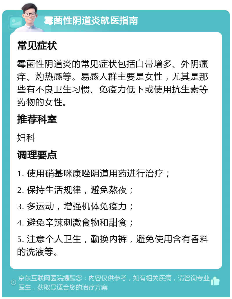 霉菌性阴道炎就医指南 常见症状 霉菌性阴道炎的常见症状包括白带增多、外阴瘙痒、灼热感等。易感人群主要是女性，尤其是那些有不良卫生习惯、免疫力低下或使用抗生素等药物的女性。 推荐科室 妇科 调理要点 1. 使用硝基咪康唑阴道用药进行治疗； 2. 保持生活规律，避免熬夜； 3. 多运动，增强机体免疫力； 4. 避免辛辣刺激食物和甜食； 5. 注意个人卫生，勤换内裤，避免使用含有香料的洗液等。