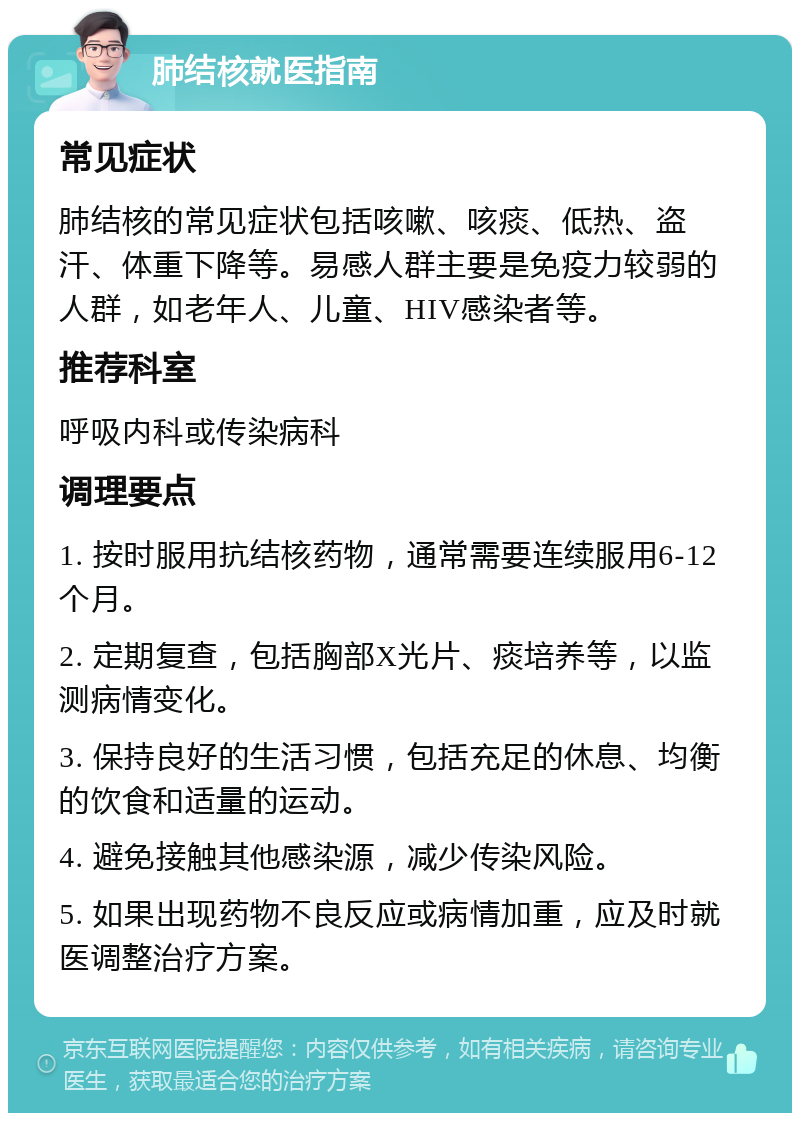 肺结核就医指南 常见症状 肺结核的常见症状包括咳嗽、咳痰、低热、盗汗、体重下降等。易感人群主要是免疫力较弱的人群，如老年人、儿童、HIV感染者等。 推荐科室 呼吸内科或传染病科 调理要点 1. 按时服用抗结核药物，通常需要连续服用6-12个月。 2. 定期复查，包括胸部X光片、痰培养等，以监测病情变化。 3. 保持良好的生活习惯，包括充足的休息、均衡的饮食和适量的运动。 4. 避免接触其他感染源，减少传染风险。 5. 如果出现药物不良反应或病情加重，应及时就医调整治疗方案。