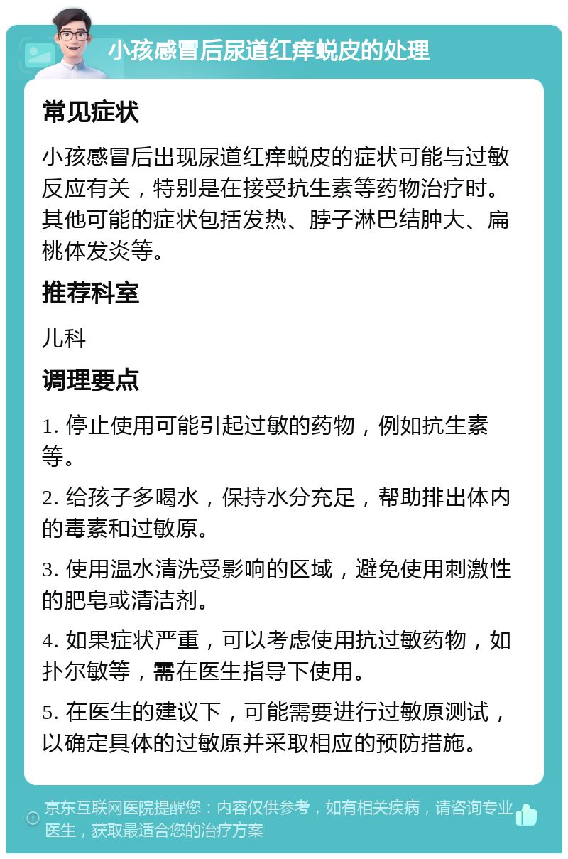 小孩感冒后尿道红痒蜕皮的处理 常见症状 小孩感冒后出现尿道红痒蜕皮的症状可能与过敏反应有关，特别是在接受抗生素等药物治疗时。其他可能的症状包括发热、脖子淋巴结肿大、扁桃体发炎等。 推荐科室 儿科 调理要点 1. 停止使用可能引起过敏的药物，例如抗生素等。 2. 给孩子多喝水，保持水分充足，帮助排出体内的毒素和过敏原。 3. 使用温水清洗受影响的区域，避免使用刺激性的肥皂或清洁剂。 4. 如果症状严重，可以考虑使用抗过敏药物，如扑尔敏等，需在医生指导下使用。 5. 在医生的建议下，可能需要进行过敏原测试，以确定具体的过敏原并采取相应的预防措施。