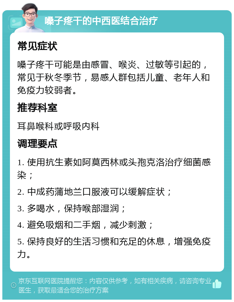 嗓子疼干的中西医结合治疗 常见症状 嗓子疼干可能是由感冒、喉炎、过敏等引起的，常见于秋冬季节，易感人群包括儿童、老年人和免疫力较弱者。 推荐科室 耳鼻喉科或呼吸内科 调理要点 1. 使用抗生素如阿莫西林或头孢克洛治疗细菌感染； 2. 中成药蒲地兰口服液可以缓解症状； 3. 多喝水，保持喉部湿润； 4. 避免吸烟和二手烟，减少刺激； 5. 保持良好的生活习惯和充足的休息，增强免疫力。