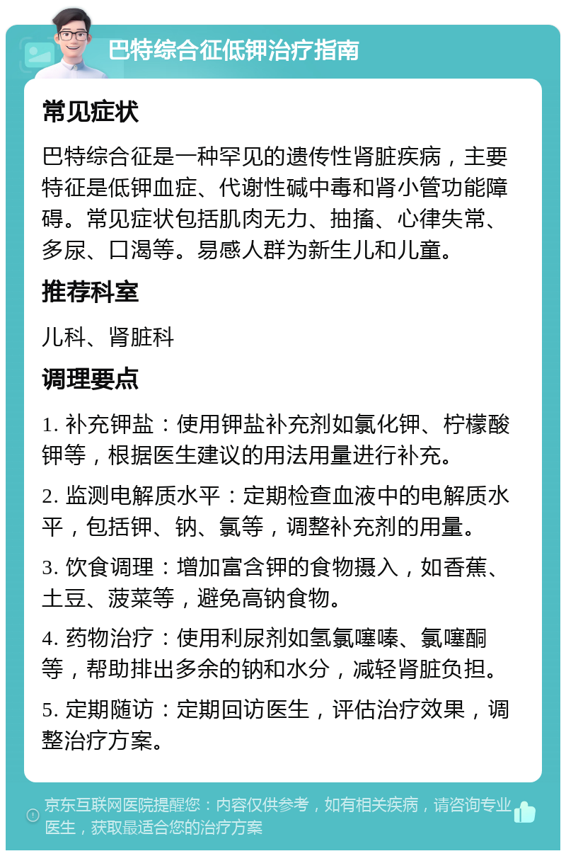 巴特综合征低钾治疗指南 常见症状 巴特综合征是一种罕见的遗传性肾脏疾病，主要特征是低钾血症、代谢性碱中毒和肾小管功能障碍。常见症状包括肌肉无力、抽搐、心律失常、多尿、口渴等。易感人群为新生儿和儿童。 推荐科室 儿科、肾脏科 调理要点 1. 补充钾盐：使用钾盐补充剂如氯化钾、柠檬酸钾等，根据医生建议的用法用量进行补充。 2. 监测电解质水平：定期检查血液中的电解质水平，包括钾、钠、氯等，调整补充剂的用量。 3. 饮食调理：增加富含钾的食物摄入，如香蕉、土豆、菠菜等，避免高钠食物。 4. 药物治疗：使用利尿剂如氢氯噻嗪、氯噻酮等，帮助排出多余的钠和水分，减轻肾脏负担。 5. 定期随访：定期回访医生，评估治疗效果，调整治疗方案。