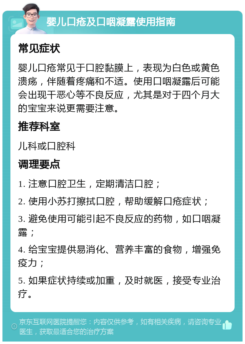 婴儿口疮及口咽凝露使用指南 常见症状 婴儿口疮常见于口腔黏膜上，表现为白色或黄色溃疡，伴随着疼痛和不适。使用口咽凝露后可能会出现干恶心等不良反应，尤其是对于四个月大的宝宝来说更需要注意。 推荐科室 儿科或口腔科 调理要点 1. 注意口腔卫生，定期清洁口腔； 2. 使用小苏打擦拭口腔，帮助缓解口疮症状； 3. 避免使用可能引起不良反应的药物，如口咽凝露； 4. 给宝宝提供易消化、营养丰富的食物，增强免疫力； 5. 如果症状持续或加重，及时就医，接受专业治疗。