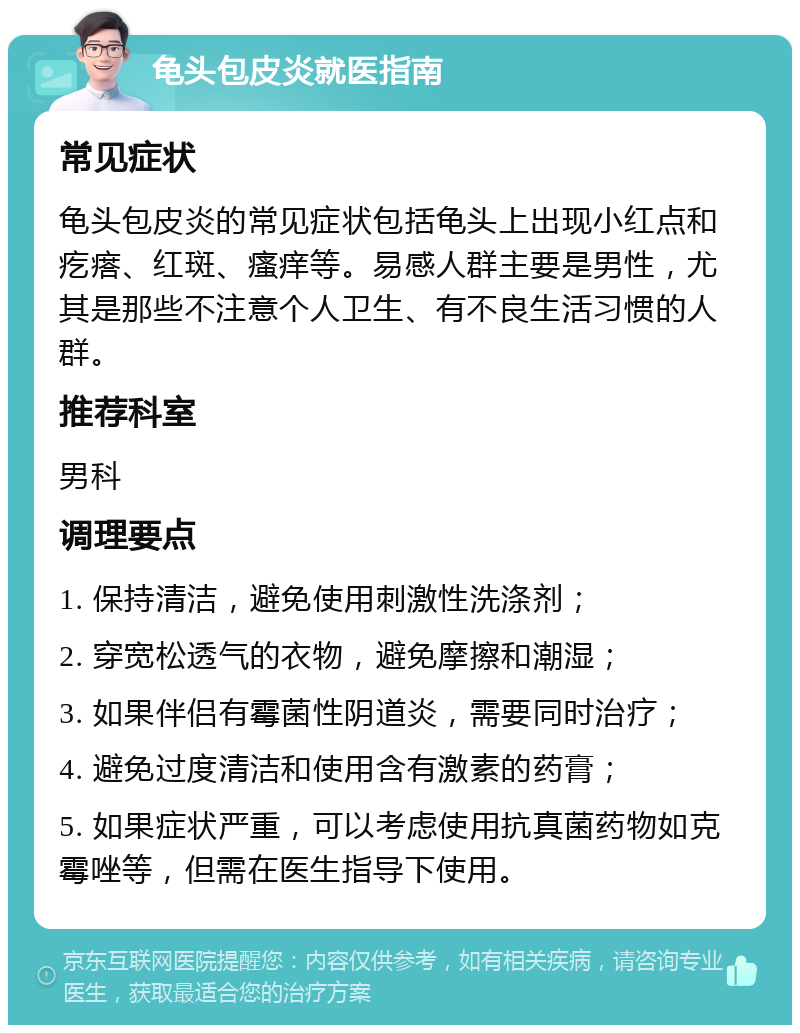 龟头包皮炎就医指南 常见症状 龟头包皮炎的常见症状包括龟头上出现小红点和疙瘩、红斑、瘙痒等。易感人群主要是男性，尤其是那些不注意个人卫生、有不良生活习惯的人群。 推荐科室 男科 调理要点 1. 保持清洁，避免使用刺激性洗涤剂； 2. 穿宽松透气的衣物，避免摩擦和潮湿； 3. 如果伴侣有霉菌性阴道炎，需要同时治疗； 4. 避免过度清洁和使用含有激素的药膏； 5. 如果症状严重，可以考虑使用抗真菌药物如克霉唑等，但需在医生指导下使用。