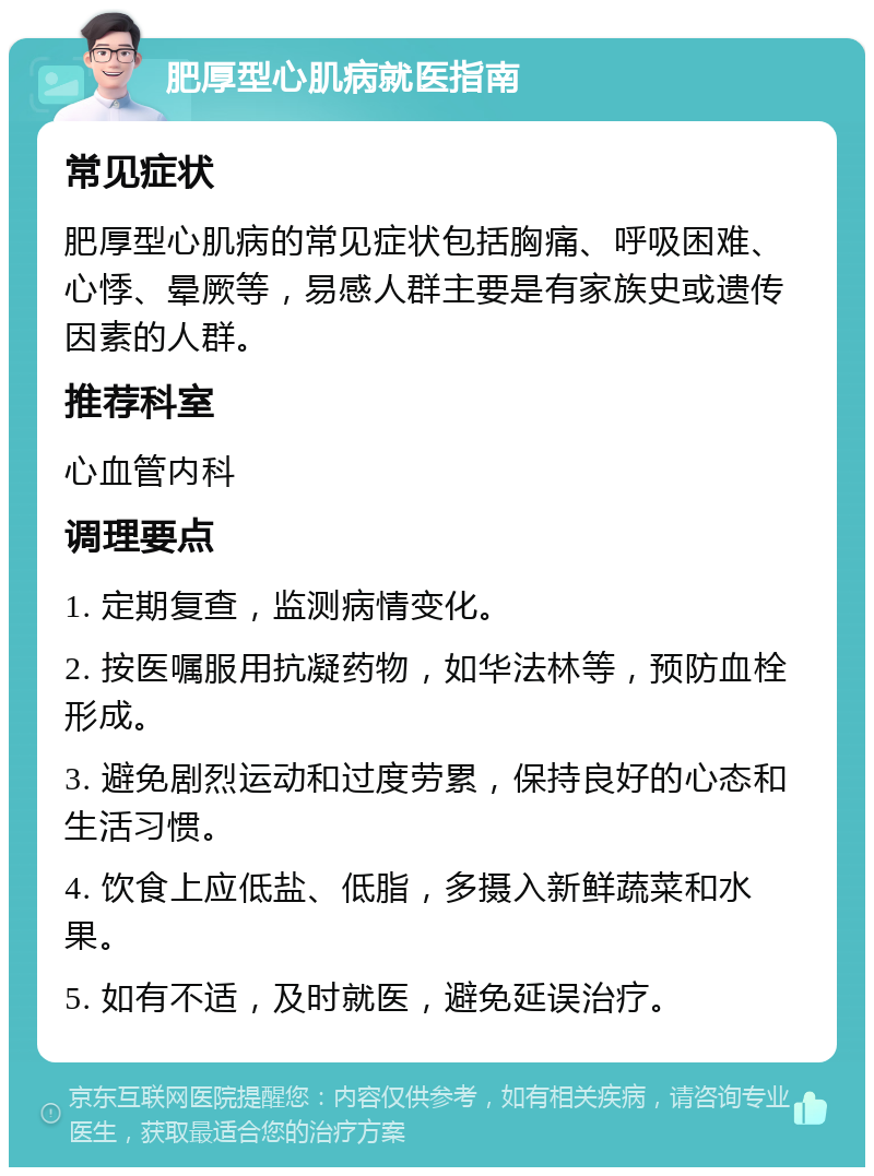 肥厚型心肌病就医指南 常见症状 肥厚型心肌病的常见症状包括胸痛、呼吸困难、心悸、晕厥等，易感人群主要是有家族史或遗传因素的人群。 推荐科室 心血管内科 调理要点 1. 定期复查，监测病情变化。 2. 按医嘱服用抗凝药物，如华法林等，预防血栓形成。 3. 避免剧烈运动和过度劳累，保持良好的心态和生活习惯。 4. 饮食上应低盐、低脂，多摄入新鲜蔬菜和水果。 5. 如有不适，及时就医，避免延误治疗。