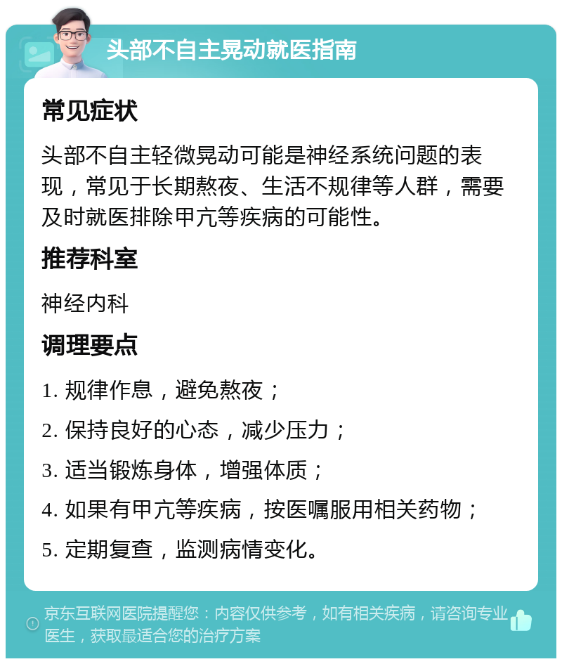 头部不自主晃动就医指南 常见症状 头部不自主轻微晃动可能是神经系统问题的表现，常见于长期熬夜、生活不规律等人群，需要及时就医排除甲亢等疾病的可能性。 推荐科室 神经内科 调理要点 1. 规律作息，避免熬夜； 2. 保持良好的心态，减少压力； 3. 适当锻炼身体，增强体质； 4. 如果有甲亢等疾病，按医嘱服用相关药物； 5. 定期复查，监测病情变化。