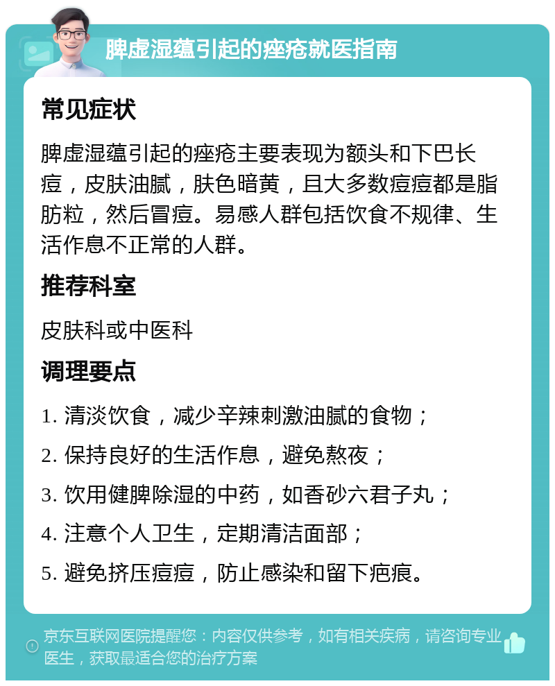 脾虚湿蕴引起的痤疮就医指南 常见症状 脾虚湿蕴引起的痤疮主要表现为额头和下巴长痘，皮肤油腻，肤色暗黄，且大多数痘痘都是脂肪粒，然后冒痘。易感人群包括饮食不规律、生活作息不正常的人群。 推荐科室 皮肤科或中医科 调理要点 1. 清淡饮食，减少辛辣刺激油腻的食物； 2. 保持良好的生活作息，避免熬夜； 3. 饮用健脾除湿的中药，如香砂六君子丸； 4. 注意个人卫生，定期清洁面部； 5. 避免挤压痘痘，防止感染和留下疤痕。