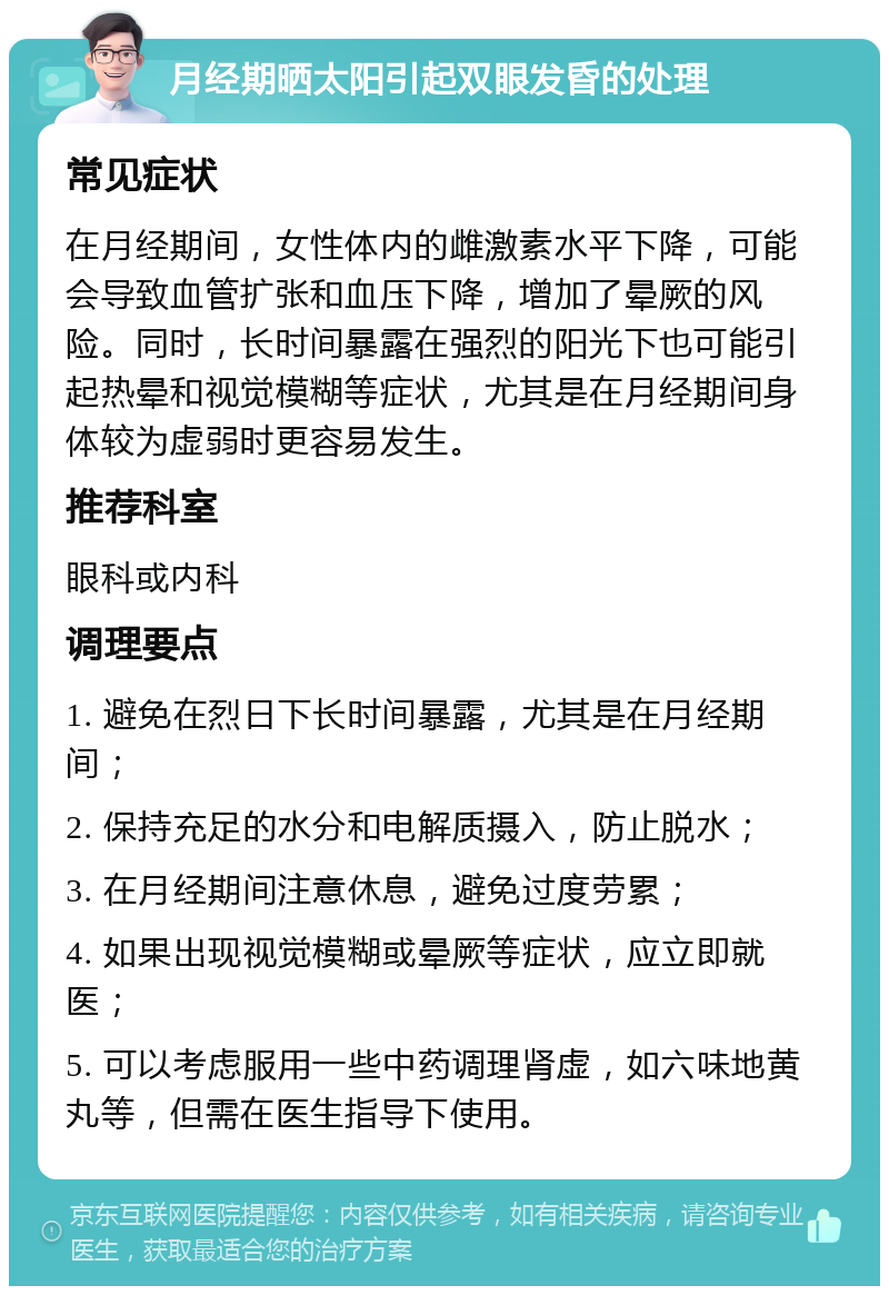 月经期晒太阳引起双眼发昏的处理 常见症状 在月经期间，女性体内的雌激素水平下降，可能会导致血管扩张和血压下降，增加了晕厥的风险。同时，长时间暴露在强烈的阳光下也可能引起热晕和视觉模糊等症状，尤其是在月经期间身体较为虚弱时更容易发生。 推荐科室 眼科或内科 调理要点 1. 避免在烈日下长时间暴露，尤其是在月经期间； 2. 保持充足的水分和电解质摄入，防止脱水； 3. 在月经期间注意休息，避免过度劳累； 4. 如果出现视觉模糊或晕厥等症状，应立即就医； 5. 可以考虑服用一些中药调理肾虚，如六味地黄丸等，但需在医生指导下使用。