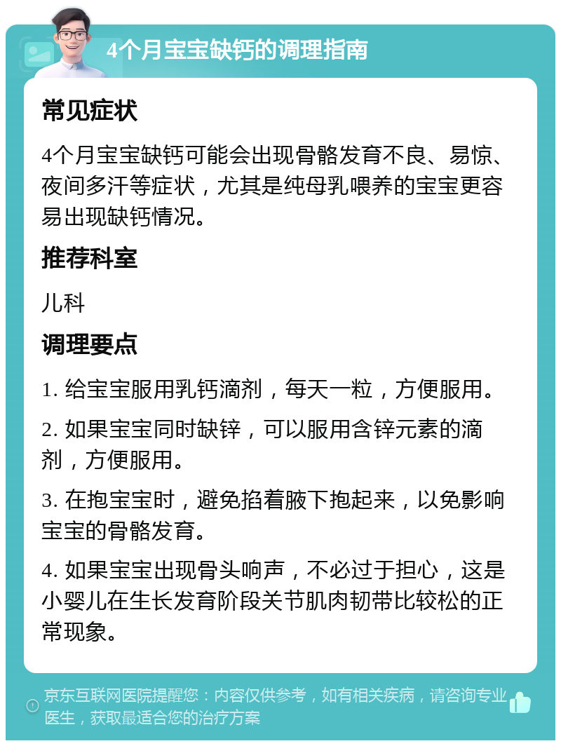 4个月宝宝缺钙的调理指南 常见症状 4个月宝宝缺钙可能会出现骨骼发育不良、易惊、夜间多汗等症状，尤其是纯母乳喂养的宝宝更容易出现缺钙情况。 推荐科室 儿科 调理要点 1. 给宝宝服用乳钙滴剂，每天一粒，方便服用。 2. 如果宝宝同时缺锌，可以服用含锌元素的滴剂，方便服用。 3. 在抱宝宝时，避免掐着腋下抱起来，以免影响宝宝的骨骼发育。 4. 如果宝宝出现骨头响声，不必过于担心，这是小婴儿在生长发育阶段关节肌肉韧带比较松的正常现象。