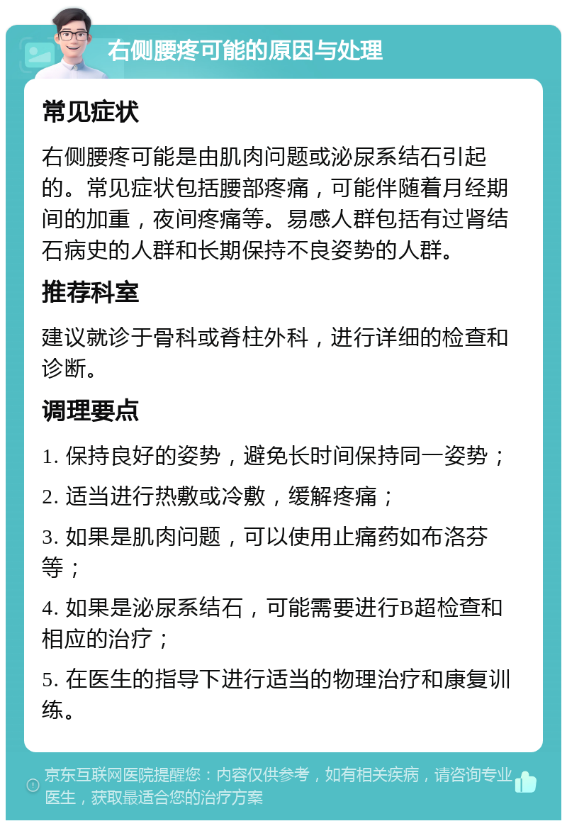 右侧腰疼可能的原因与处理 常见症状 右侧腰疼可能是由肌肉问题或泌尿系结石引起的。常见症状包括腰部疼痛，可能伴随着月经期间的加重，夜间疼痛等。易感人群包括有过肾结石病史的人群和长期保持不良姿势的人群。 推荐科室 建议就诊于骨科或脊柱外科，进行详细的检查和诊断。 调理要点 1. 保持良好的姿势，避免长时间保持同一姿势； 2. 适当进行热敷或冷敷，缓解疼痛； 3. 如果是肌肉问题，可以使用止痛药如布洛芬等； 4. 如果是泌尿系结石，可能需要进行B超检查和相应的治疗； 5. 在医生的指导下进行适当的物理治疗和康复训练。