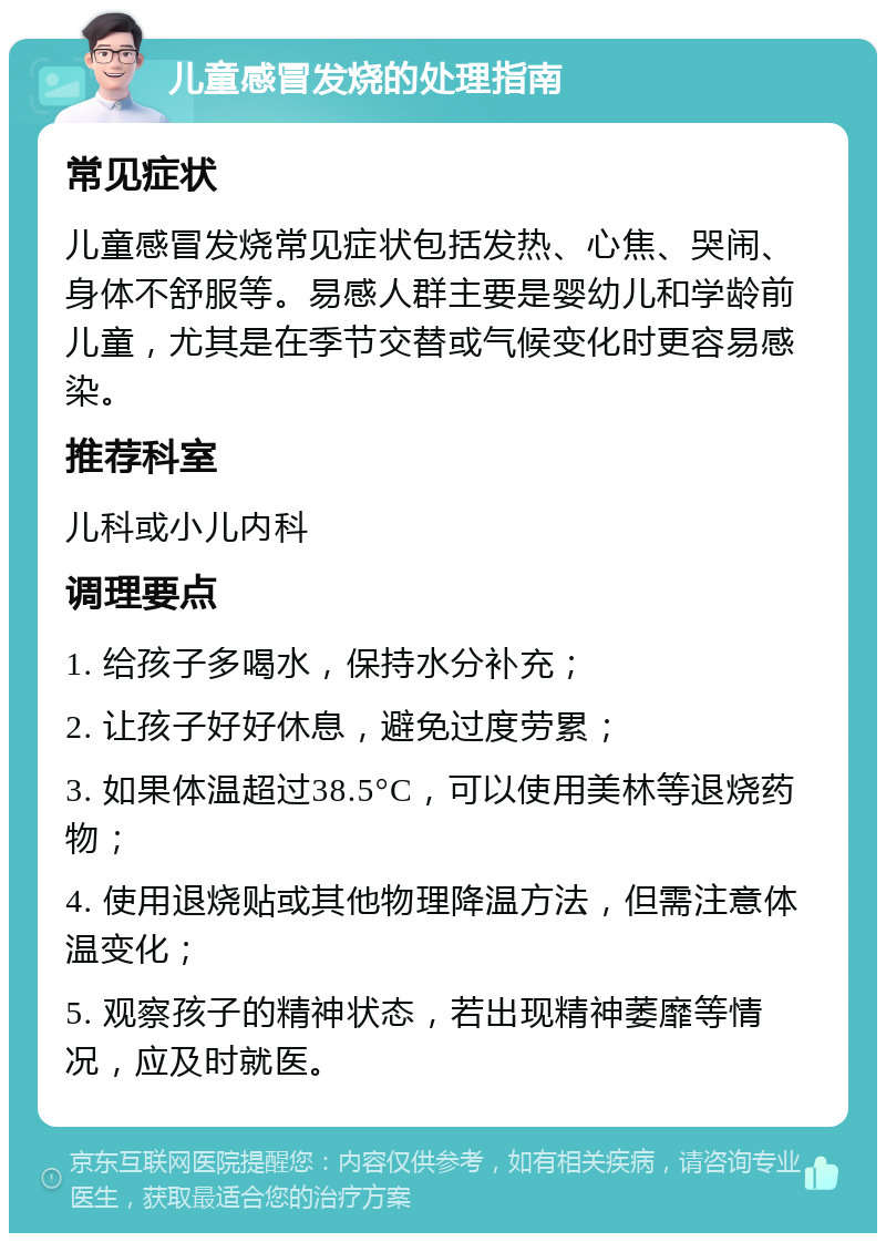 儿童感冒发烧的处理指南 常见症状 儿童感冒发烧常见症状包括发热、心焦、哭闹、身体不舒服等。易感人群主要是婴幼儿和学龄前儿童，尤其是在季节交替或气候变化时更容易感染。 推荐科室 儿科或小儿内科 调理要点 1. 给孩子多喝水，保持水分补充； 2. 让孩子好好休息，避免过度劳累； 3. 如果体温超过38.5°C，可以使用美林等退烧药物； 4. 使用退烧贴或其他物理降温方法，但需注意体温变化； 5. 观察孩子的精神状态，若出现精神萎靡等情况，应及时就医。