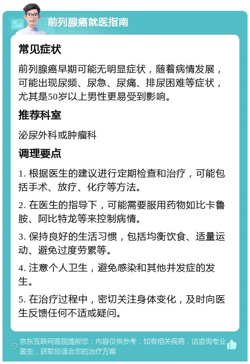 前列腺癌就医指南 常见症状 前列腺癌早期可能无明显症状，随着病情发展，可能出现尿频、尿急、尿痛、排尿困难等症状，尤其是50岁以上男性更易受到影响。 推荐科室 泌尿外科或肿瘤科 调理要点 1. 根据医生的建议进行定期检查和治疗，可能包括手术、放疗、化疗等方法。 2. 在医生的指导下，可能需要服用药物如比卡鲁胺、阿比特龙等来控制病情。 3. 保持良好的生活习惯，包括均衡饮食、适量运动、避免过度劳累等。 4. 注意个人卫生，避免感染和其他并发症的发生。 5. 在治疗过程中，密切关注身体变化，及时向医生反馈任何不适或疑问。