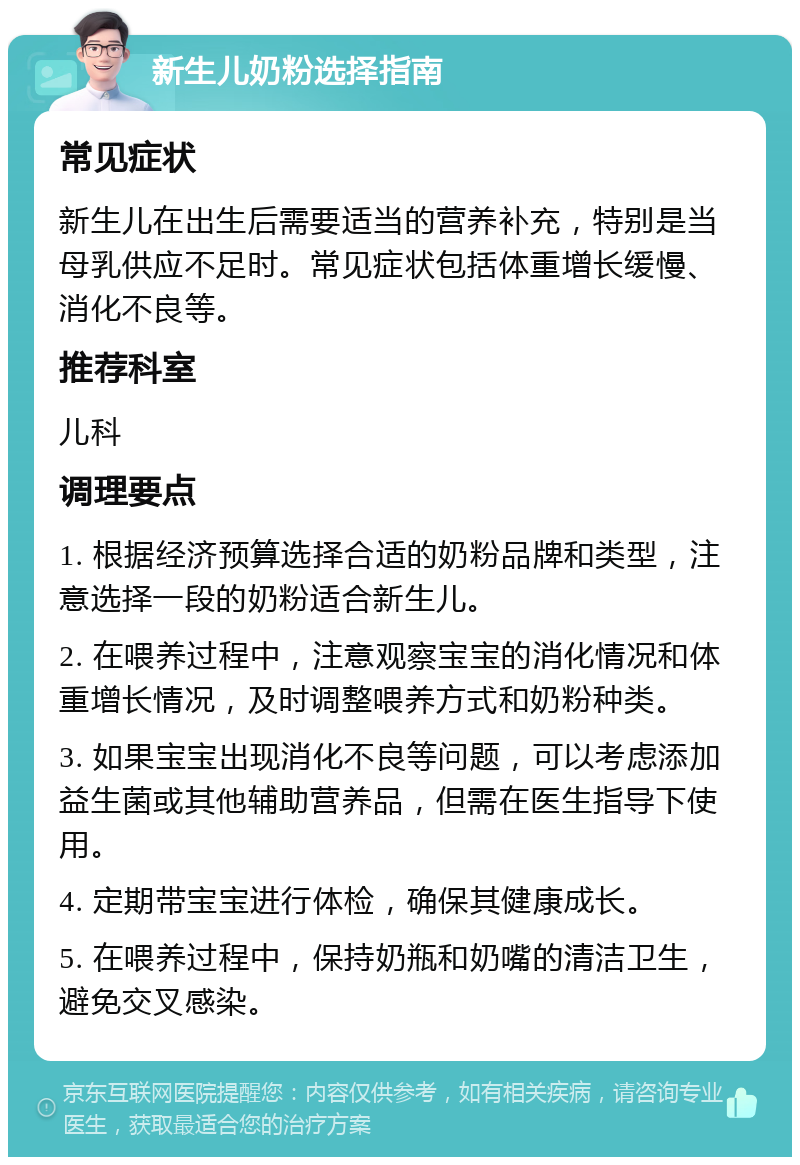 新生儿奶粉选择指南 常见症状 新生儿在出生后需要适当的营养补充，特别是当母乳供应不足时。常见症状包括体重增长缓慢、消化不良等。 推荐科室 儿科 调理要点 1. 根据经济预算选择合适的奶粉品牌和类型，注意选择一段的奶粉适合新生儿。 2. 在喂养过程中，注意观察宝宝的消化情况和体重增长情况，及时调整喂养方式和奶粉种类。 3. 如果宝宝出现消化不良等问题，可以考虑添加益生菌或其他辅助营养品，但需在医生指导下使用。 4. 定期带宝宝进行体检，确保其健康成长。 5. 在喂养过程中，保持奶瓶和奶嘴的清洁卫生，避免交叉感染。