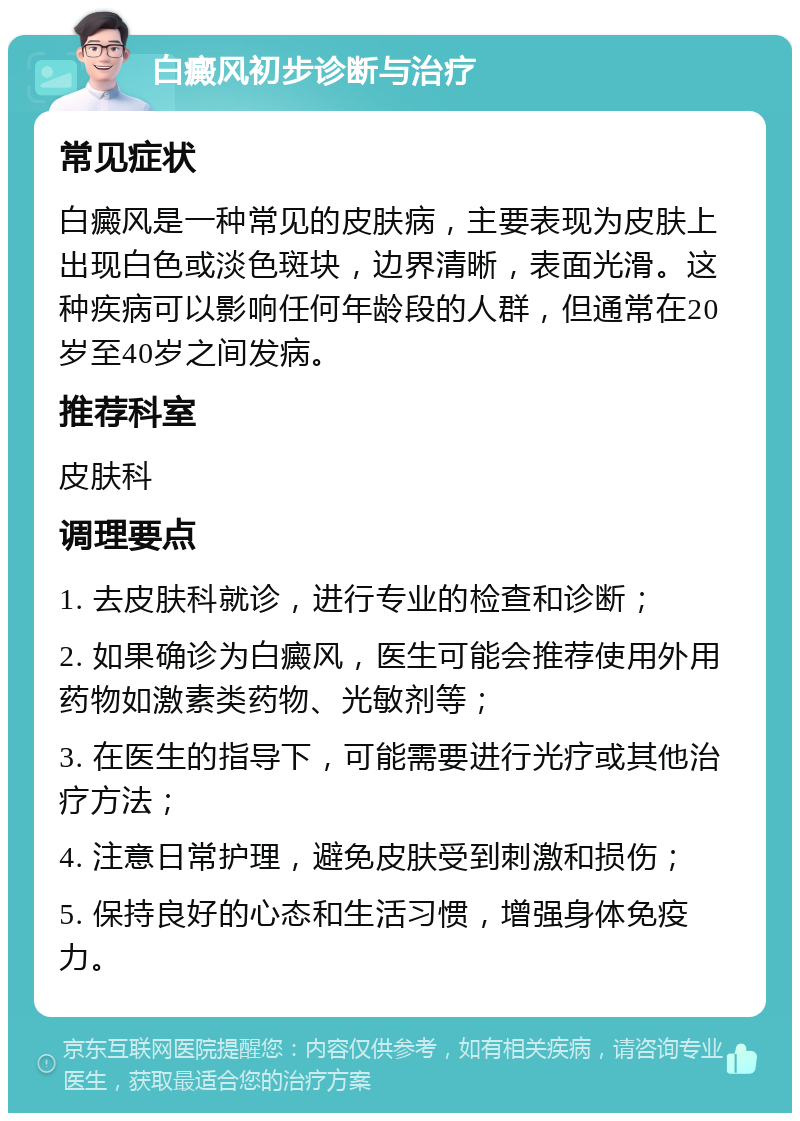 白癜风初步诊断与治疗 常见症状 白癜风是一种常见的皮肤病，主要表现为皮肤上出现白色或淡色斑块，边界清晰，表面光滑。这种疾病可以影响任何年龄段的人群，但通常在20岁至40岁之间发病。 推荐科室 皮肤科 调理要点 1. 去皮肤科就诊，进行专业的检查和诊断； 2. 如果确诊为白癜风，医生可能会推荐使用外用药物如激素类药物、光敏剂等； 3. 在医生的指导下，可能需要进行光疗或其他治疗方法； 4. 注意日常护理，避免皮肤受到刺激和损伤； 5. 保持良好的心态和生活习惯，增强身体免疫力。