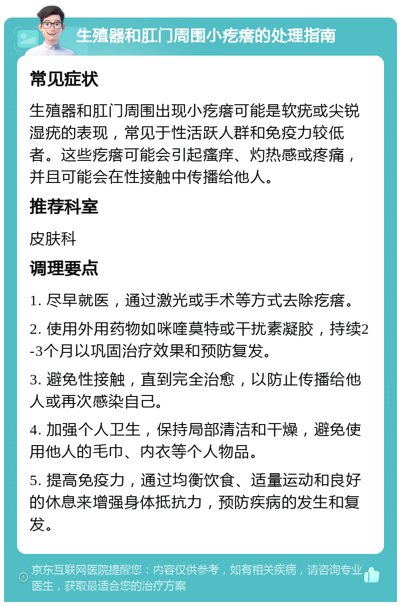 生殖器和肛门周围小疙瘩的处理指南 常见症状 生殖器和肛门周围出现小疙瘩可能是软疣或尖锐湿疣的表现，常见于性活跃人群和免疫力较低者。这些疙瘩可能会引起瘙痒、灼热感或疼痛，并且可能会在性接触中传播给他人。 推荐科室 皮肤科 调理要点 1. 尽早就医，通过激光或手术等方式去除疙瘩。 2. 使用外用药物如咪喹莫特或干扰素凝胶，持续2-3个月以巩固治疗效果和预防复发。 3. 避免性接触，直到完全治愈，以防止传播给他人或再次感染自己。 4. 加强个人卫生，保持局部清洁和干燥，避免使用他人的毛巾、内衣等个人物品。 5. 提高免疫力，通过均衡饮食、适量运动和良好的休息来增强身体抵抗力，预防疾病的发生和复发。