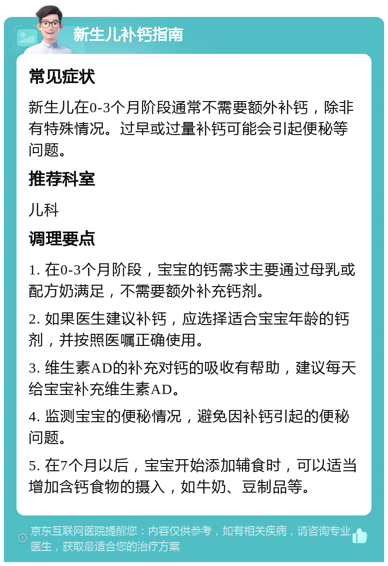 新生儿补钙指南 常见症状 新生儿在0-3个月阶段通常不需要额外补钙，除非有特殊情况。过早或过量补钙可能会引起便秘等问题。 推荐科室 儿科 调理要点 1. 在0-3个月阶段，宝宝的钙需求主要通过母乳或配方奶满足，不需要额外补充钙剂。 2. 如果医生建议补钙，应选择适合宝宝年龄的钙剂，并按照医嘱正确使用。 3. 维生素AD的补充对钙的吸收有帮助，建议每天给宝宝补充维生素AD。 4. 监测宝宝的便秘情况，避免因补钙引起的便秘问题。 5. 在7个月以后，宝宝开始添加辅食时，可以适当增加含钙食物的摄入，如牛奶、豆制品等。