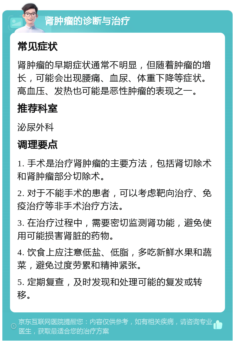 肾肿瘤的诊断与治疗 常见症状 肾肿瘤的早期症状通常不明显，但随着肿瘤的增长，可能会出现腰痛、血尿、体重下降等症状。高血压、发热也可能是恶性肿瘤的表现之一。 推荐科室 泌尿外科 调理要点 1. 手术是治疗肾肿瘤的主要方法，包括肾切除术和肾肿瘤部分切除术。 2. 对于不能手术的患者，可以考虑靶向治疗、免疫治疗等非手术治疗方法。 3. 在治疗过程中，需要密切监测肾功能，避免使用可能损害肾脏的药物。 4. 饮食上应注意低盐、低脂，多吃新鲜水果和蔬菜，避免过度劳累和精神紧张。 5. 定期复查，及时发现和处理可能的复发或转移。