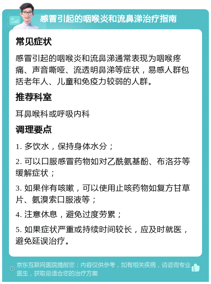 感冒引起的咽喉炎和流鼻涕治疗指南 常见症状 感冒引起的咽喉炎和流鼻涕通常表现为咽喉疼痛、声音嘶哑、流透明鼻涕等症状，易感人群包括老年人、儿童和免疫力较弱的人群。 推荐科室 耳鼻喉科或呼吸内科 调理要点 1. 多饮水，保持身体水分； 2. 可以口服感冒药物如对乙酰氨基酚、布洛芬等缓解症状； 3. 如果伴有咳嗽，可以使用止咳药物如复方甘草片、氨溴索口服液等； 4. 注意休息，避免过度劳累； 5. 如果症状严重或持续时间较长，应及时就医，避免延误治疗。