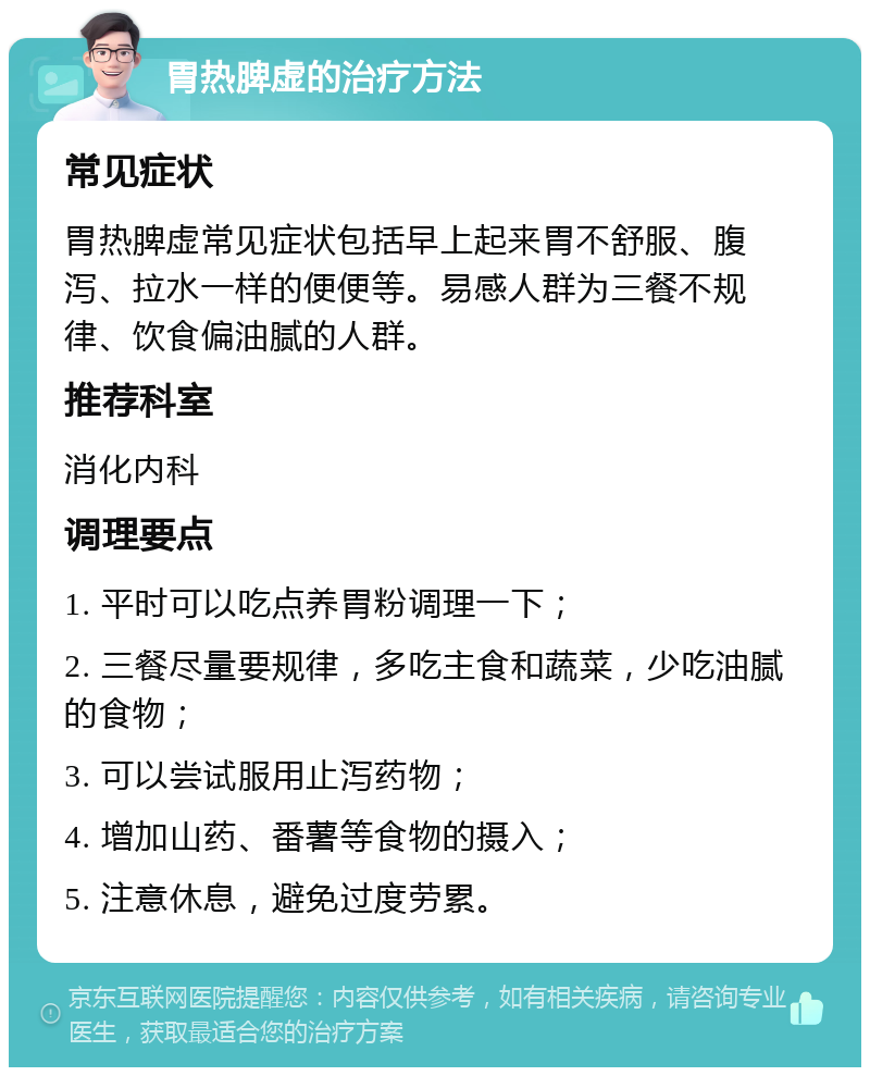 胃热脾虚的治疗方法 常见症状 胃热脾虚常见症状包括早上起来胃不舒服、腹泻、拉水一样的便便等。易感人群为三餐不规律、饮食偏油腻的人群。 推荐科室 消化内科 调理要点 1. 平时可以吃点养胃粉调理一下； 2. 三餐尽量要规律，多吃主食和蔬菜，少吃油腻的食物； 3. 可以尝试服用止泻药物； 4. 增加山药、番薯等食物的摄入； 5. 注意休息，避免过度劳累。