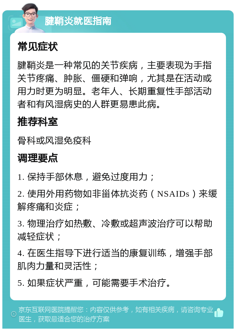 腱鞘炎就医指南 常见症状 腱鞘炎是一种常见的关节疾病，主要表现为手指关节疼痛、肿胀、僵硬和弹响，尤其是在活动或用力时更为明显。老年人、长期重复性手部活动者和有风湿病史的人群更易患此病。 推荐科室 骨科或风湿免疫科 调理要点 1. 保持手部休息，避免过度用力； 2. 使用外用药物如非甾体抗炎药（NSAIDs）来缓解疼痛和炎症； 3. 物理治疗如热敷、冷敷或超声波治疗可以帮助减轻症状； 4. 在医生指导下进行适当的康复训练，增强手部肌肉力量和灵活性； 5. 如果症状严重，可能需要手术治疗。