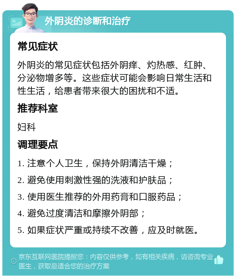 外阴炎的诊断和治疗 常见症状 外阴炎的常见症状包括外阴痒、灼热感、红肿、分泌物增多等。这些症状可能会影响日常生活和性生活，给患者带来很大的困扰和不适。 推荐科室 妇科 调理要点 1. 注意个人卫生，保持外阴清洁干燥； 2. 避免使用刺激性强的洗液和护肤品； 3. 使用医生推荐的外用药膏和口服药品； 4. 避免过度清洁和摩擦外阴部； 5. 如果症状严重或持续不改善，应及时就医。