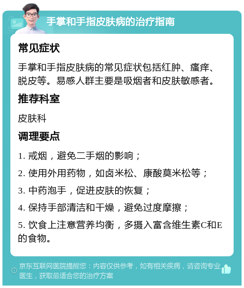 手掌和手指皮肤病的治疗指南 常见症状 手掌和手指皮肤病的常见症状包括红肿、瘙痒、脱皮等。易感人群主要是吸烟者和皮肤敏感者。 推荐科室 皮肤科 调理要点 1. 戒烟，避免二手烟的影响； 2. 使用外用药物，如卤米松、康酸莫米松等； 3. 中药泡手，促进皮肤的恢复； 4. 保持手部清洁和干燥，避免过度摩擦； 5. 饮食上注意营养均衡，多摄入富含维生素C和E的食物。