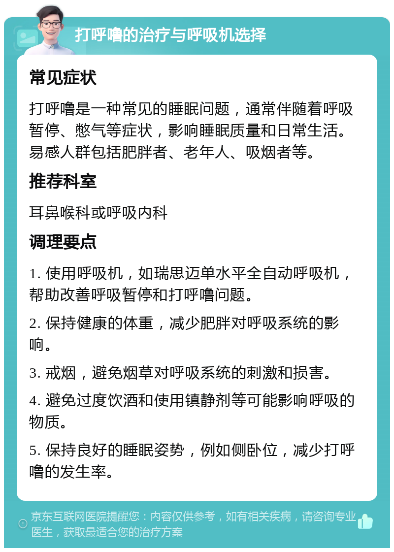 打呼噜的治疗与呼吸机选择 常见症状 打呼噜是一种常见的睡眠问题，通常伴随着呼吸暂停、憋气等症状，影响睡眠质量和日常生活。易感人群包括肥胖者、老年人、吸烟者等。 推荐科室 耳鼻喉科或呼吸内科 调理要点 1. 使用呼吸机，如瑞思迈单水平全自动呼吸机，帮助改善呼吸暂停和打呼噜问题。 2. 保持健康的体重，减少肥胖对呼吸系统的影响。 3. 戒烟，避免烟草对呼吸系统的刺激和损害。 4. 避免过度饮酒和使用镇静剂等可能影响呼吸的物质。 5. 保持良好的睡眠姿势，例如侧卧位，减少打呼噜的发生率。