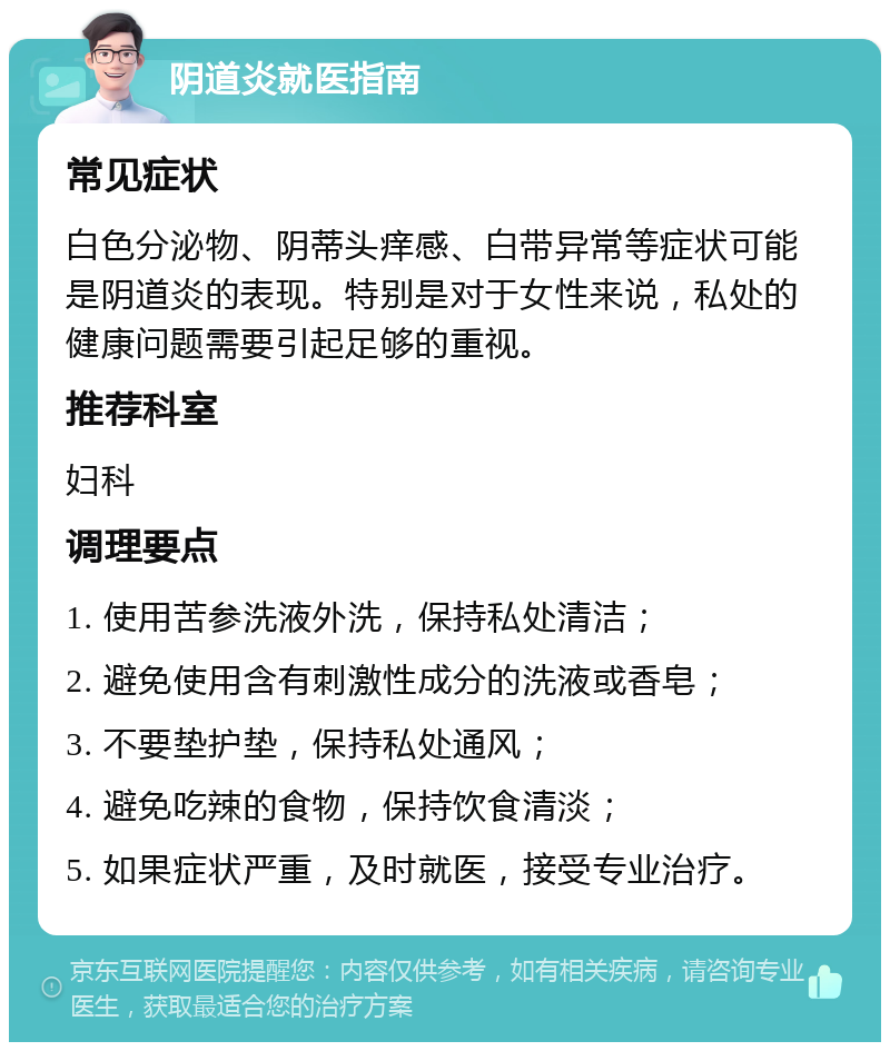 阴道炎就医指南 常见症状 白色分泌物、阴蒂头痒感、白带异常等症状可能是阴道炎的表现。特别是对于女性来说，私处的健康问题需要引起足够的重视。 推荐科室 妇科 调理要点 1. 使用苦参洗液外洗，保持私处清洁； 2. 避免使用含有刺激性成分的洗液或香皂； 3. 不要垫护垫，保持私处通风； 4. 避免吃辣的食物，保持饮食清淡； 5. 如果症状严重，及时就医，接受专业治疗。