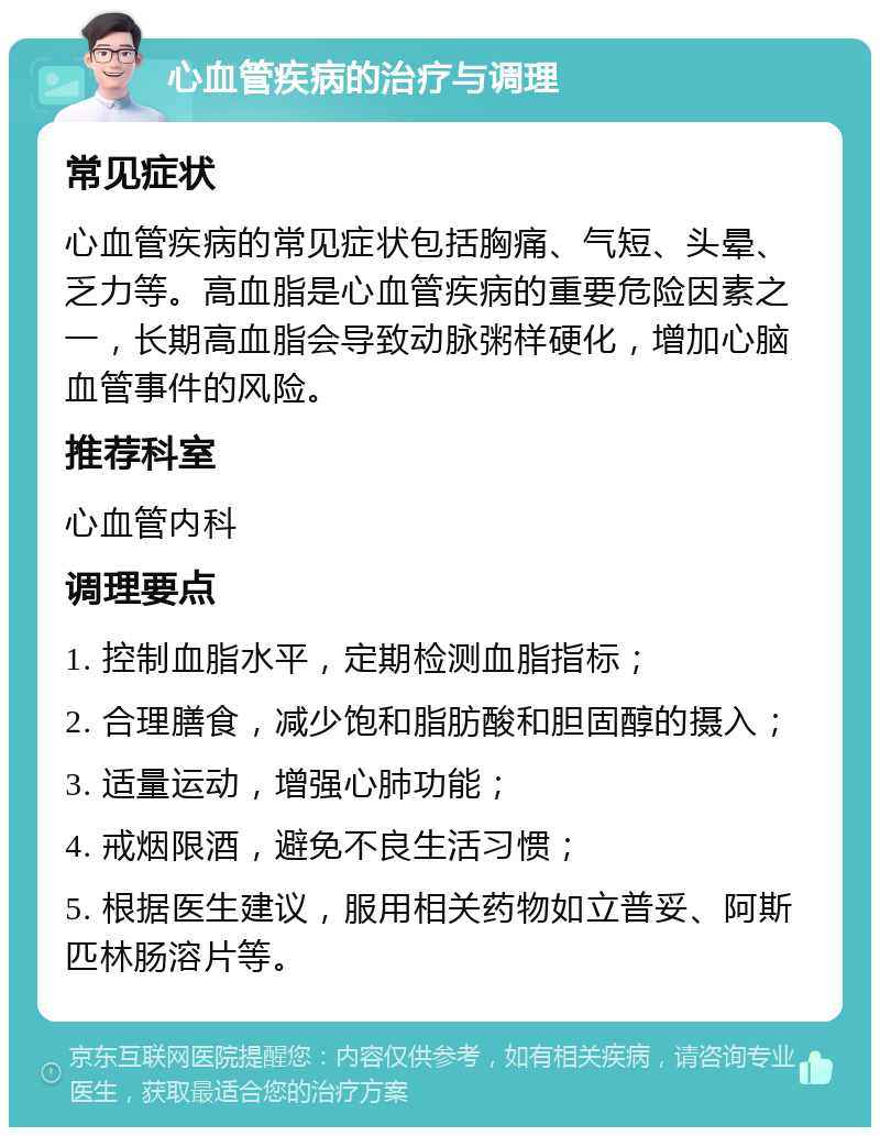 心血管疾病的治疗与调理 常见症状 心血管疾病的常见症状包括胸痛、气短、头晕、乏力等。高血脂是心血管疾病的重要危险因素之一，长期高血脂会导致动脉粥样硬化，增加心脑血管事件的风险。 推荐科室 心血管内科 调理要点 1. 控制血脂水平，定期检测血脂指标； 2. 合理膳食，减少饱和脂肪酸和胆固醇的摄入； 3. 适量运动，增强心肺功能； 4. 戒烟限酒，避免不良生活习惯； 5. 根据医生建议，服用相关药物如立普妥、阿斯匹林肠溶片等。