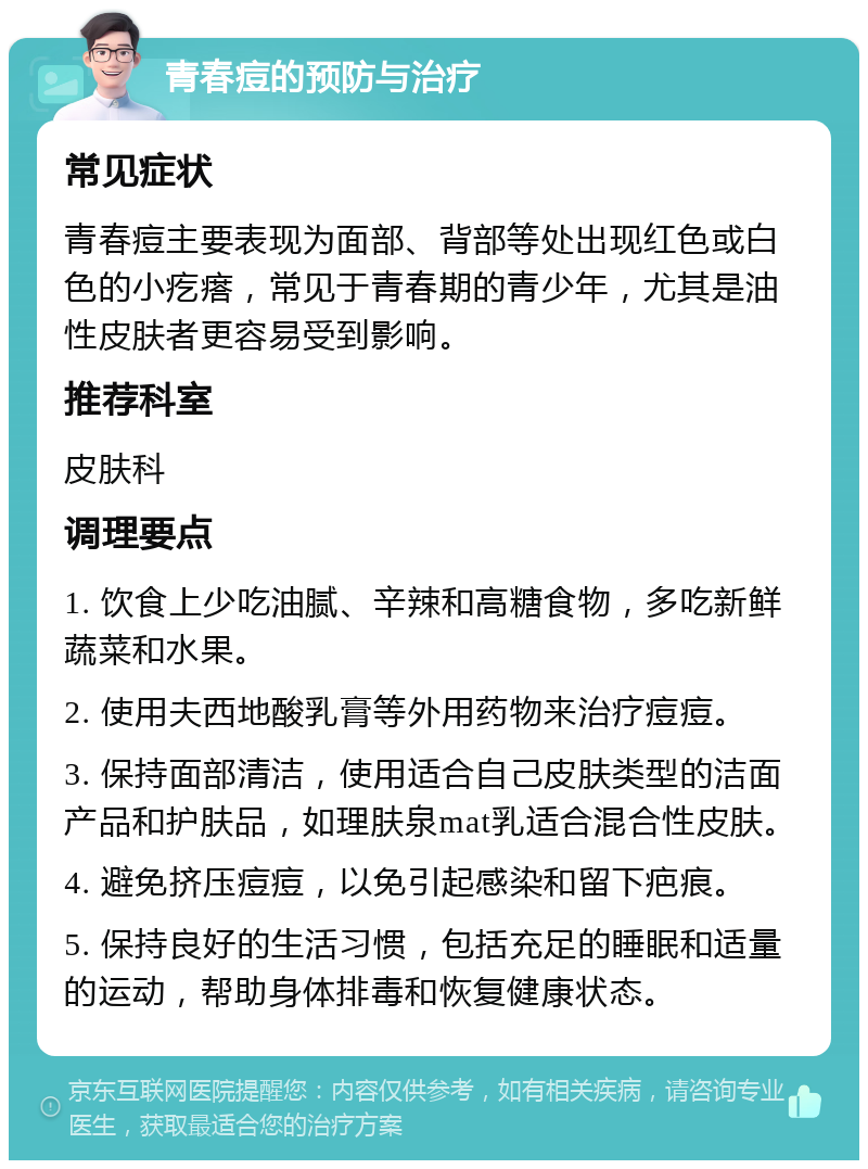 青春痘的预防与治疗 常见症状 青春痘主要表现为面部、背部等处出现红色或白色的小疙瘩，常见于青春期的青少年，尤其是油性皮肤者更容易受到影响。 推荐科室 皮肤科 调理要点 1. 饮食上少吃油腻、辛辣和高糖食物，多吃新鲜蔬菜和水果。 2. 使用夫西地酸乳膏等外用药物来治疗痘痘。 3. 保持面部清洁，使用适合自己皮肤类型的洁面产品和护肤品，如理肤泉mat乳适合混合性皮肤。 4. 避免挤压痘痘，以免引起感染和留下疤痕。 5. 保持良好的生活习惯，包括充足的睡眠和适量的运动，帮助身体排毒和恢复健康状态。