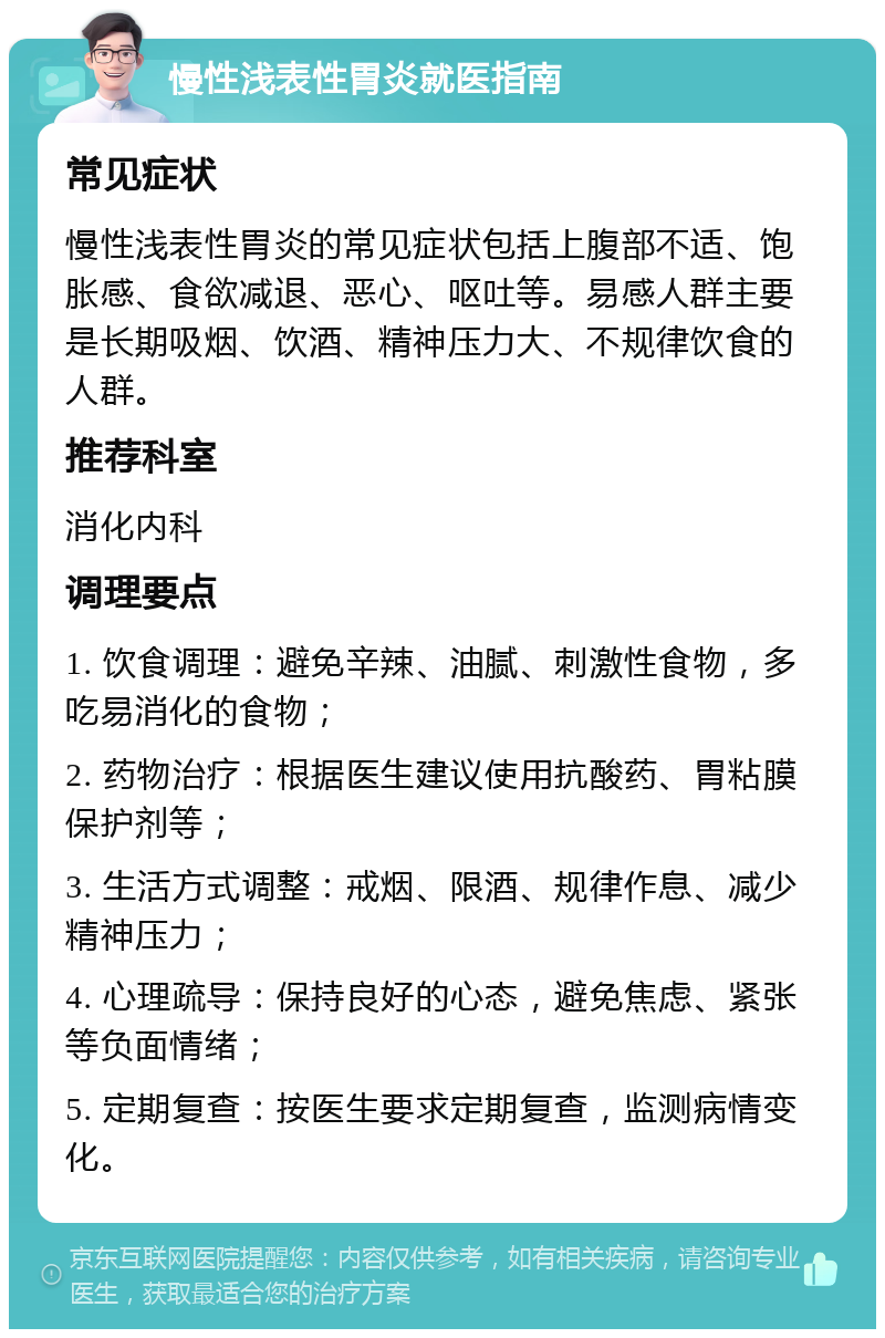 慢性浅表性胃炎就医指南 常见症状 慢性浅表性胃炎的常见症状包括上腹部不适、饱胀感、食欲减退、恶心、呕吐等。易感人群主要是长期吸烟、饮酒、精神压力大、不规律饮食的人群。 推荐科室 消化内科 调理要点 1. 饮食调理：避免辛辣、油腻、刺激性食物，多吃易消化的食物； 2. 药物治疗：根据医生建议使用抗酸药、胃粘膜保护剂等； 3. 生活方式调整：戒烟、限酒、规律作息、减少精神压力； 4. 心理疏导：保持良好的心态，避免焦虑、紧张等负面情绪； 5. 定期复查：按医生要求定期复查，监测病情变化。