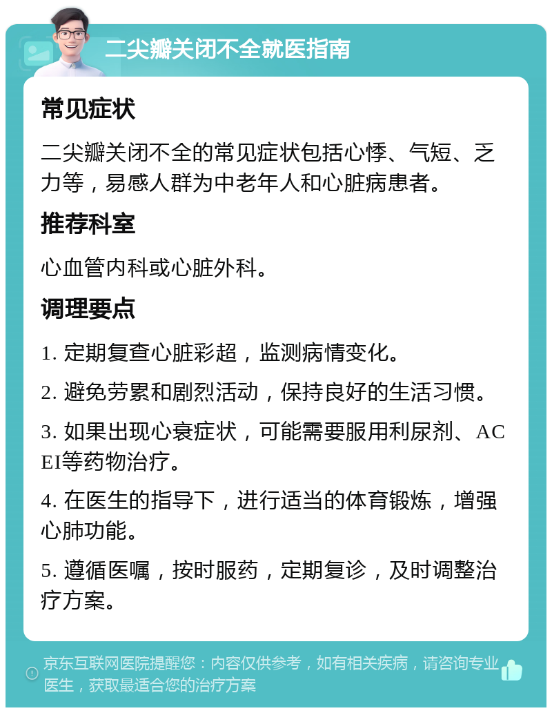 二尖瓣关闭不全就医指南 常见症状 二尖瓣关闭不全的常见症状包括心悸、气短、乏力等，易感人群为中老年人和心脏病患者。 推荐科室 心血管内科或心脏外科。 调理要点 1. 定期复查心脏彩超，监测病情变化。 2. 避免劳累和剧烈活动，保持良好的生活习惯。 3. 如果出现心衰症状，可能需要服用利尿剂、ACEI等药物治疗。 4. 在医生的指导下，进行适当的体育锻炼，增强心肺功能。 5. 遵循医嘱，按时服药，定期复诊，及时调整治疗方案。