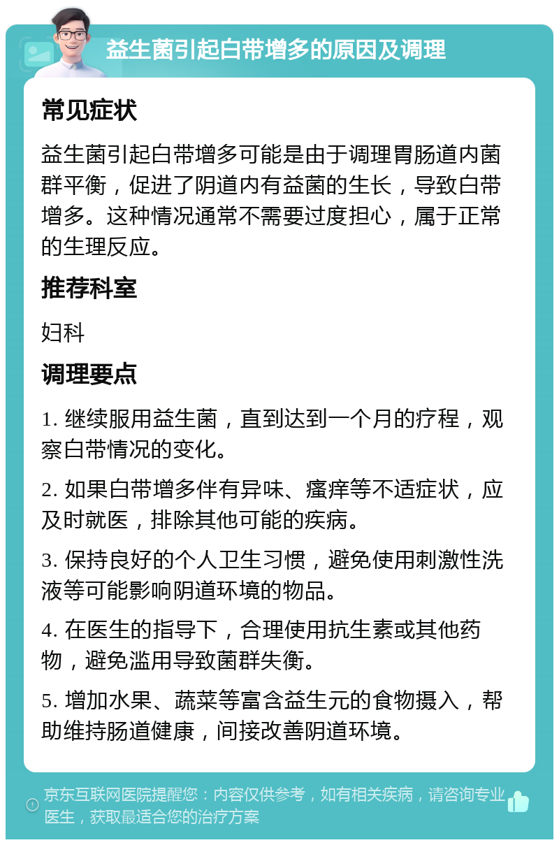 益生菌引起白带增多的原因及调理 常见症状 益生菌引起白带增多可能是由于调理胃肠道内菌群平衡，促进了阴道内有益菌的生长，导致白带增多。这种情况通常不需要过度担心，属于正常的生理反应。 推荐科室 妇科 调理要点 1. 继续服用益生菌，直到达到一个月的疗程，观察白带情况的变化。 2. 如果白带增多伴有异味、瘙痒等不适症状，应及时就医，排除其他可能的疾病。 3. 保持良好的个人卫生习惯，避免使用刺激性洗液等可能影响阴道环境的物品。 4. 在医生的指导下，合理使用抗生素或其他药物，避免滥用导致菌群失衡。 5. 增加水果、蔬菜等富含益生元的食物摄入，帮助维持肠道健康，间接改善阴道环境。