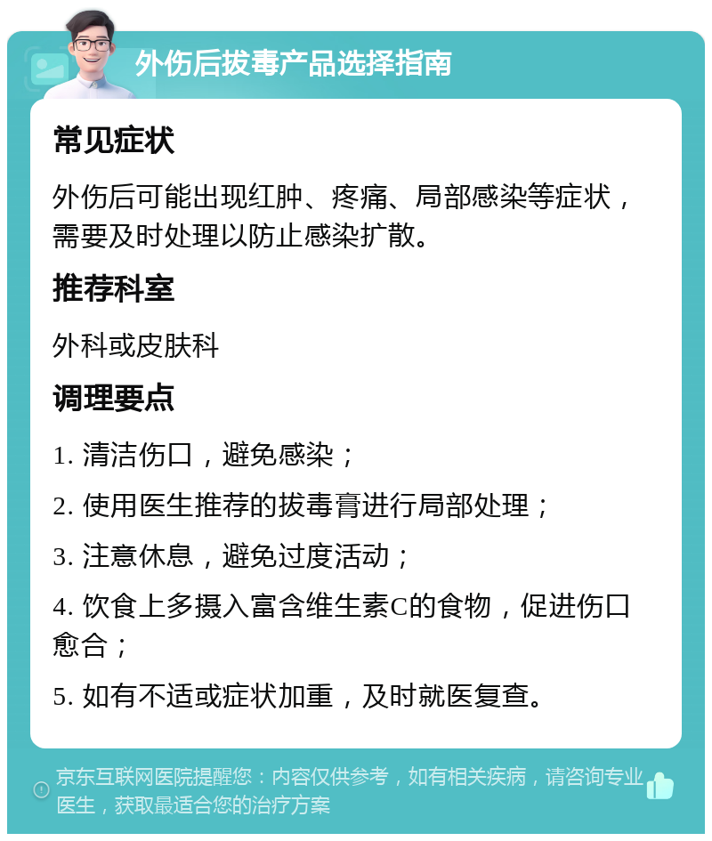 外伤后拔毒产品选择指南 常见症状 外伤后可能出现红肿、疼痛、局部感染等症状，需要及时处理以防止感染扩散。 推荐科室 外科或皮肤科 调理要点 1. 清洁伤口，避免感染； 2. 使用医生推荐的拔毒膏进行局部处理； 3. 注意休息，避免过度活动； 4. 饮食上多摄入富含维生素C的食物，促进伤口愈合； 5. 如有不适或症状加重，及时就医复查。