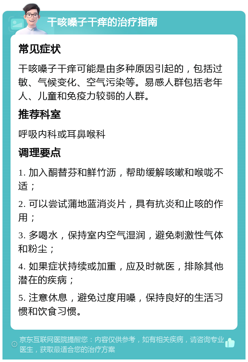 干咳嗓子干痒的治疗指南 常见症状 干咳嗓子干痒可能是由多种原因引起的，包括过敏、气候变化、空气污染等。易感人群包括老年人、儿童和免疫力较弱的人群。 推荐科室 呼吸内科或耳鼻喉科 调理要点 1. 加入酮替芬和鲜竹沥，帮助缓解咳嗽和喉咙不适； 2. 可以尝试蒲地蓝消炎片，具有抗炎和止咳的作用； 3. 多喝水，保持室内空气湿润，避免刺激性气体和粉尘； 4. 如果症状持续或加重，应及时就医，排除其他潜在的疾病； 5. 注意休息，避免过度用嗓，保持良好的生活习惯和饮食习惯。