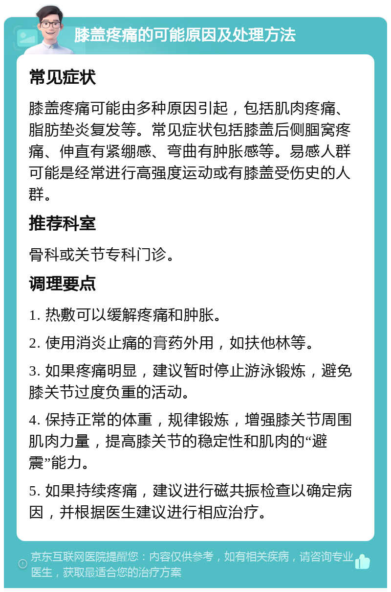 膝盖疼痛的可能原因及处理方法 常见症状 膝盖疼痛可能由多种原因引起，包括肌肉疼痛、脂肪垫炎复发等。常见症状包括膝盖后侧腘窝疼痛、伸直有紧绷感、弯曲有肿胀感等。易感人群可能是经常进行高强度运动或有膝盖受伤史的人群。 推荐科室 骨科或关节专科门诊。 调理要点 1. 热敷可以缓解疼痛和肿胀。 2. 使用消炎止痛的膏药外用，如扶他林等。 3. 如果疼痛明显，建议暂时停止游泳锻炼，避免膝关节过度负重的活动。 4. 保持正常的体重，规律锻炼，增强膝关节周围肌肉力量，提高膝关节的稳定性和肌肉的“避震”能力。 5. 如果持续疼痛，建议进行磁共振检查以确定病因，并根据医生建议进行相应治疗。