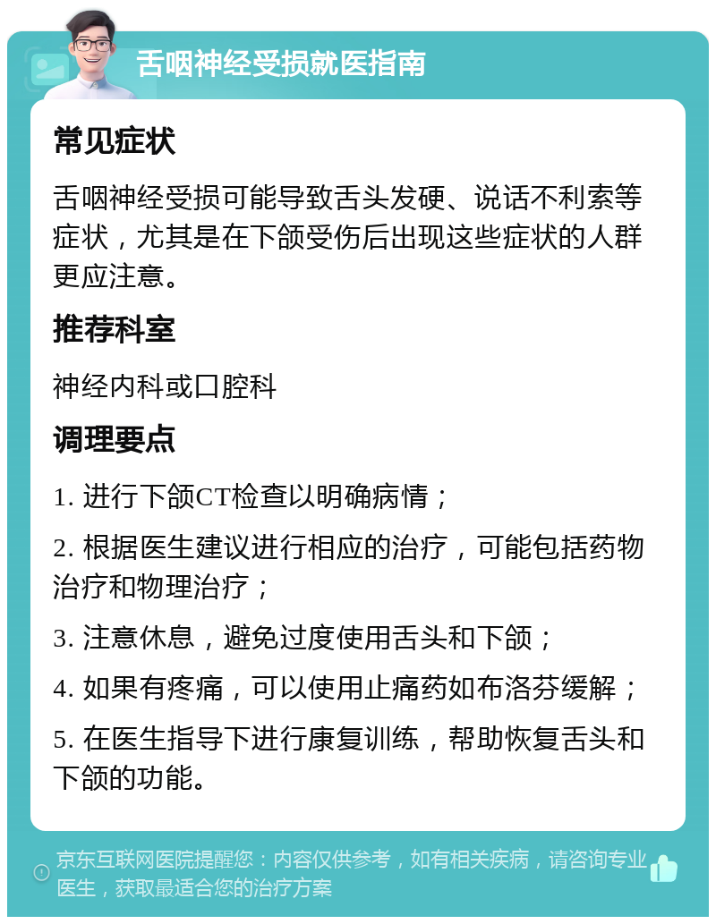 舌咽神经受损就医指南 常见症状 舌咽神经受损可能导致舌头发硬、说话不利索等症状，尤其是在下颌受伤后出现这些症状的人群更应注意。 推荐科室 神经内科或口腔科 调理要点 1. 进行下颌CT检查以明确病情； 2. 根据医生建议进行相应的治疗，可能包括药物治疗和物理治疗； 3. 注意休息，避免过度使用舌头和下颌； 4. 如果有疼痛，可以使用止痛药如布洛芬缓解； 5. 在医生指导下进行康复训练，帮助恢复舌头和下颌的功能。