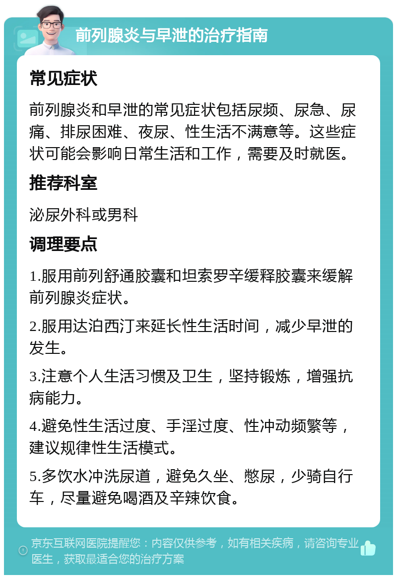 前列腺炎与早泄的治疗指南 常见症状 前列腺炎和早泄的常见症状包括尿频、尿急、尿痛、排尿困难、夜尿、性生活不满意等。这些症状可能会影响日常生活和工作，需要及时就医。 推荐科室 泌尿外科或男科 调理要点 1.服用前列舒通胶囊和坦索罗辛缓释胶囊来缓解前列腺炎症状。 2.服用达泊西汀来延长性生活时间，减少早泄的发生。 3.注意个人生活习惯及卫生，坚持锻炼，增强抗病能力。 4.避免性生活过度、手淫过度、性冲动频繁等，建议规律性生活模式。 5.多饮水冲洗尿道，避免久坐、憋尿，少骑自行车，尽量避免喝酒及辛辣饮食。