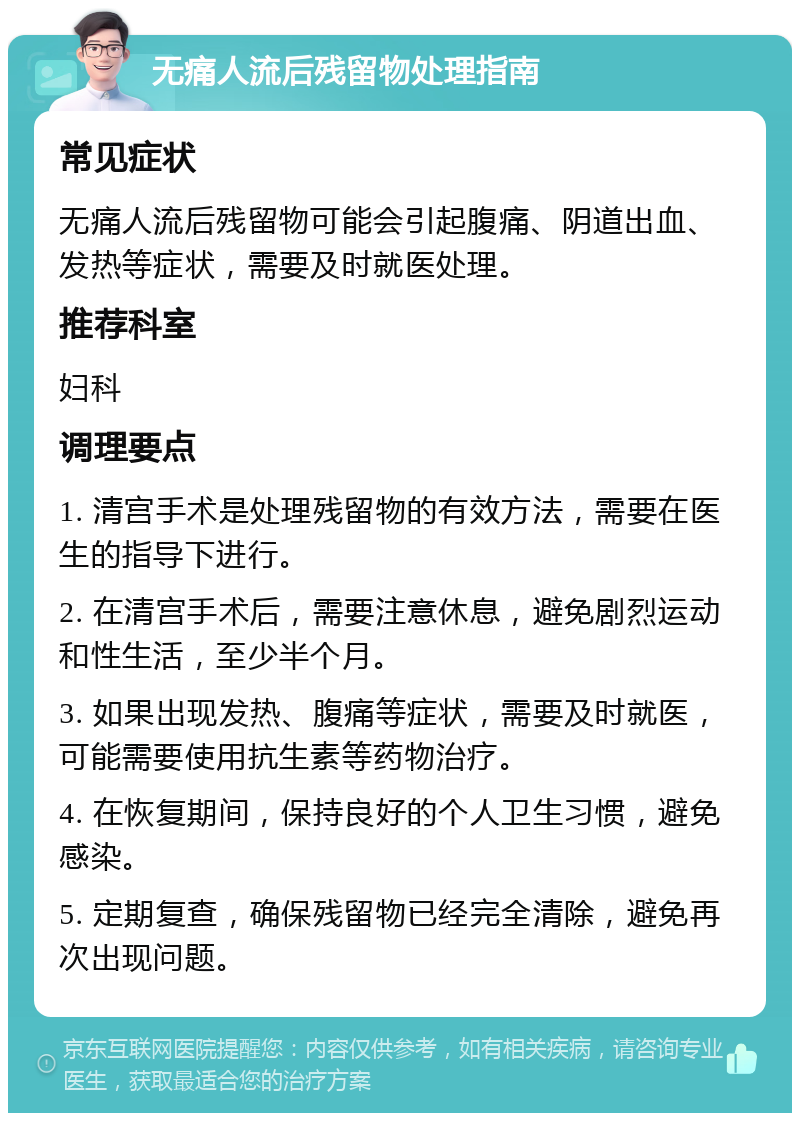 无痛人流后残留物处理指南 常见症状 无痛人流后残留物可能会引起腹痛、阴道出血、发热等症状，需要及时就医处理。 推荐科室 妇科 调理要点 1. 清宫手术是处理残留物的有效方法，需要在医生的指导下进行。 2. 在清宫手术后，需要注意休息，避免剧烈运动和性生活，至少半个月。 3. 如果出现发热、腹痛等症状，需要及时就医，可能需要使用抗生素等药物治疗。 4. 在恢复期间，保持良好的个人卫生习惯，避免感染。 5. 定期复查，确保残留物已经完全清除，避免再次出现问题。