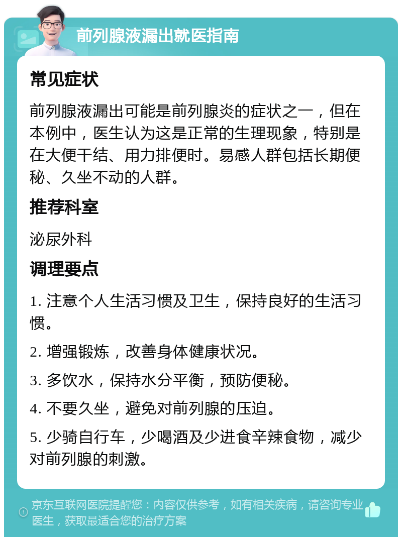 前列腺液漏出就医指南 常见症状 前列腺液漏出可能是前列腺炎的症状之一，但在本例中，医生认为这是正常的生理现象，特别是在大便干结、用力排便时。易感人群包括长期便秘、久坐不动的人群。 推荐科室 泌尿外科 调理要点 1. 注意个人生活习惯及卫生，保持良好的生活习惯。 2. 增强锻炼，改善身体健康状况。 3. 多饮水，保持水分平衡，预防便秘。 4. 不要久坐，避免对前列腺的压迫。 5. 少骑自行车，少喝酒及少进食辛辣食物，减少对前列腺的刺激。