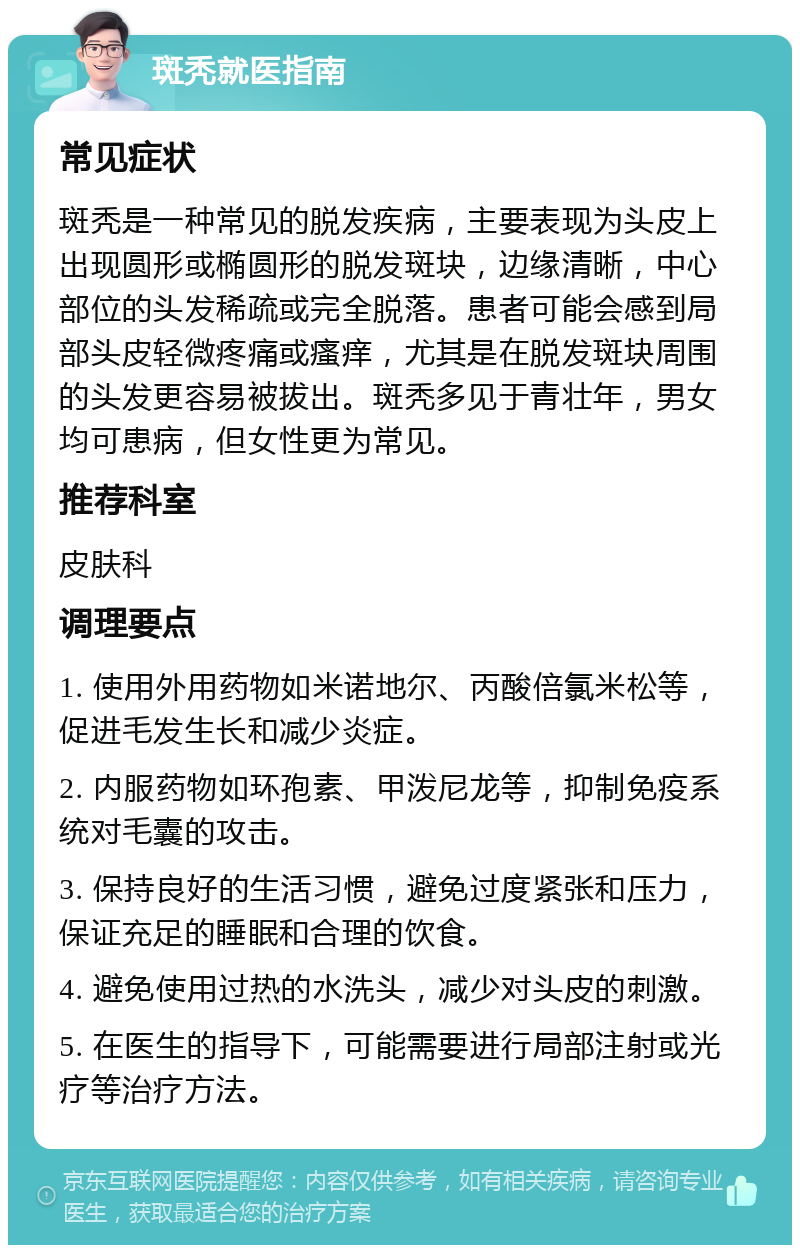 斑秃就医指南 常见症状 斑秃是一种常见的脱发疾病，主要表现为头皮上出现圆形或椭圆形的脱发斑块，边缘清晰，中心部位的头发稀疏或完全脱落。患者可能会感到局部头皮轻微疼痛或瘙痒，尤其是在脱发斑块周围的头发更容易被拔出。斑秃多见于青壮年，男女均可患病，但女性更为常见。 推荐科室 皮肤科 调理要点 1. 使用外用药物如米诺地尔、丙酸倍氯米松等，促进毛发生长和减少炎症。 2. 内服药物如环孢素、甲泼尼龙等，抑制免疫系统对毛囊的攻击。 3. 保持良好的生活习惯，避免过度紧张和压力，保证充足的睡眠和合理的饮食。 4. 避免使用过热的水洗头，减少对头皮的刺激。 5. 在医生的指导下，可能需要进行局部注射或光疗等治疗方法。