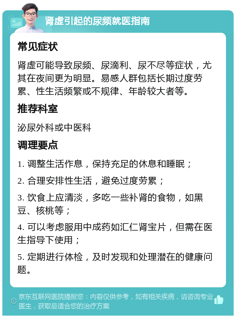 肾虚引起的尿频就医指南 常见症状 肾虚可能导致尿频、尿滴利、尿不尽等症状，尤其在夜间更为明显。易感人群包括长期过度劳累、性生活频繁或不规律、年龄较大者等。 推荐科室 泌尿外科或中医科 调理要点 1. 调整生活作息，保持充足的休息和睡眠； 2. 合理安排性生活，避免过度劳累； 3. 饮食上应清淡，多吃一些补肾的食物，如黑豆、核桃等； 4. 可以考虑服用中成药如汇仁肾宝片，但需在医生指导下使用； 5. 定期进行体检，及时发现和处理潜在的健康问题。