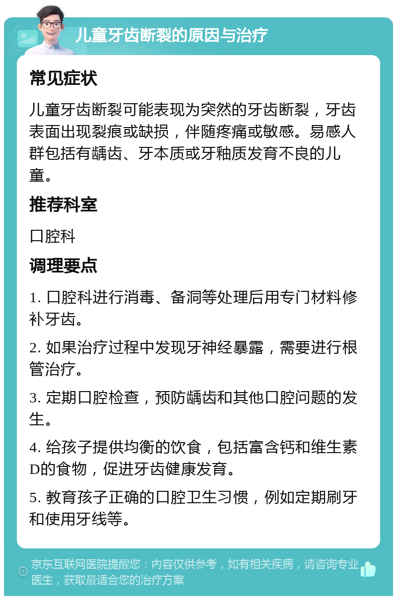 儿童牙齿断裂的原因与治疗 常见症状 儿童牙齿断裂可能表现为突然的牙齿断裂，牙齿表面出现裂痕或缺损，伴随疼痛或敏感。易感人群包括有龋齿、牙本质或牙釉质发育不良的儿童。 推荐科室 口腔科 调理要点 1. 口腔科进行消毒、备洞等处理后用专门材料修补牙齿。 2. 如果治疗过程中发现牙神经暴露，需要进行根管治疗。 3. 定期口腔检查，预防龋齿和其他口腔问题的发生。 4. 给孩子提供均衡的饮食，包括富含钙和维生素D的食物，促进牙齿健康发育。 5. 教育孩子正确的口腔卫生习惯，例如定期刷牙和使用牙线等。