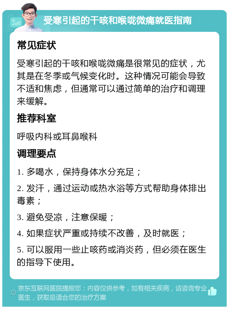 受寒引起的干咳和喉咙微痛就医指南 常见症状 受寒引起的干咳和喉咙微痛是很常见的症状，尤其是在冬季或气候变化时。这种情况可能会导致不适和焦虑，但通常可以通过简单的治疗和调理来缓解。 推荐科室 呼吸内科或耳鼻喉科 调理要点 1. 多喝水，保持身体水分充足； 2. 发汗，通过运动或热水浴等方式帮助身体排出毒素； 3. 避免受凉，注意保暖； 4. 如果症状严重或持续不改善，及时就医； 5. 可以服用一些止咳药或消炎药，但必须在医生的指导下使用。