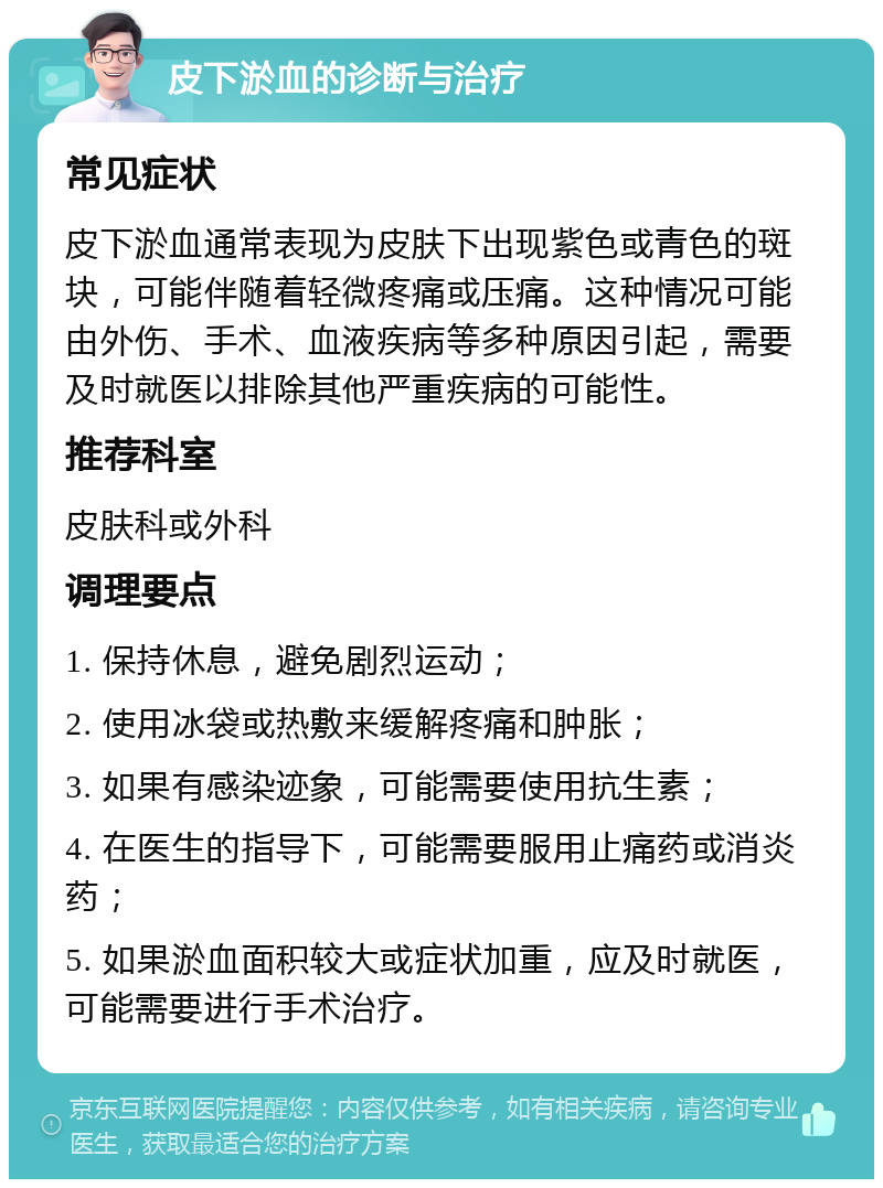 皮下淤血的诊断与治疗 常见症状 皮下淤血通常表现为皮肤下出现紫色或青色的斑块，可能伴随着轻微疼痛或压痛。这种情况可能由外伤、手术、血液疾病等多种原因引起，需要及时就医以排除其他严重疾病的可能性。 推荐科室 皮肤科或外科 调理要点 1. 保持休息，避免剧烈运动； 2. 使用冰袋或热敷来缓解疼痛和肿胀； 3. 如果有感染迹象，可能需要使用抗生素； 4. 在医生的指导下，可能需要服用止痛药或消炎药； 5. 如果淤血面积较大或症状加重，应及时就医，可能需要进行手术治疗。