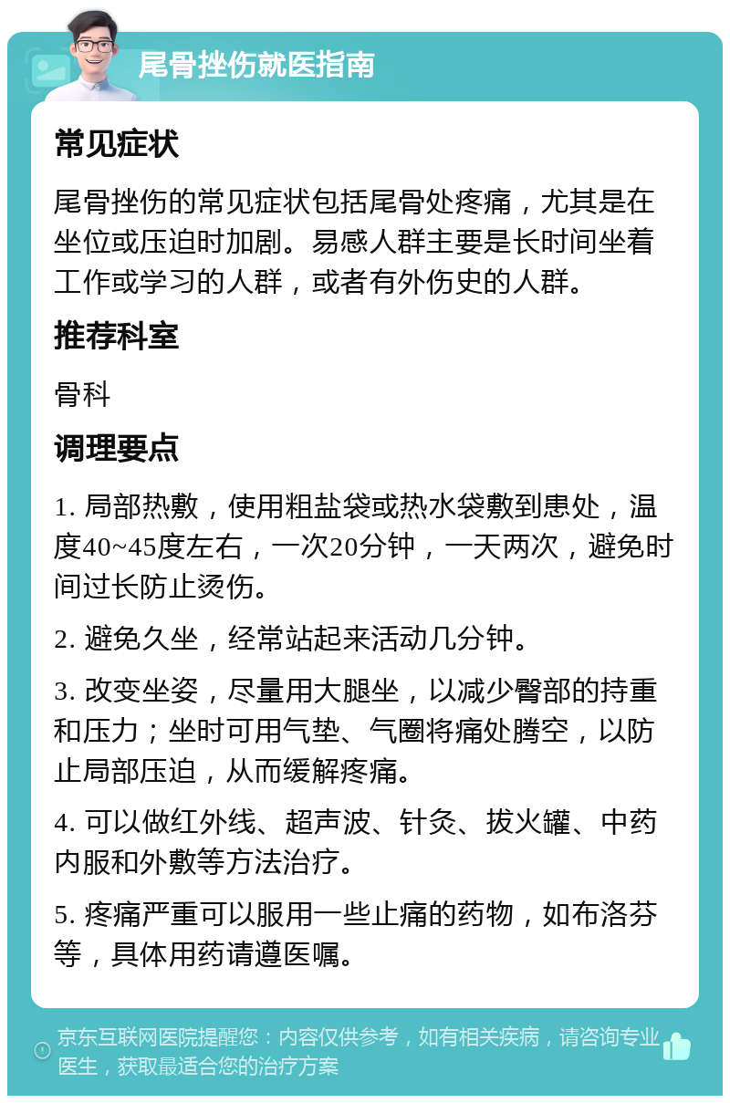 尾骨挫伤就医指南 常见症状 尾骨挫伤的常见症状包括尾骨处疼痛，尤其是在坐位或压迫时加剧。易感人群主要是长时间坐着工作或学习的人群，或者有外伤史的人群。 推荐科室 骨科 调理要点 1. 局部热敷，使用粗盐袋或热水袋敷到患处，温度40~45度左右，一次20分钟，一天两次，避免时间过长防止烫伤。 2. 避免久坐，经常站起来活动几分钟。 3. 改变坐姿，尽量用大腿坐，以减少臀部的持重和压力；坐时可用气垫、气圈将痛处腾空，以防止局部压迫，从而缓解疼痛。 4. 可以做红外线、超声波、针灸、拔火罐、中药内服和外敷等方法治疗。 5. 疼痛严重可以服用一些止痛的药物，如布洛芬等，具体用药请遵医嘱。