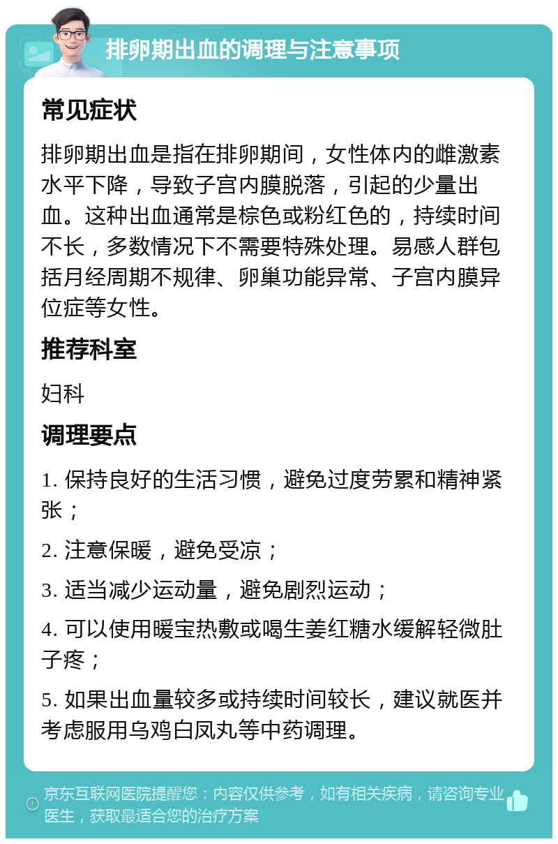 排卵期出血的调理与注意事项 常见症状 排卵期出血是指在排卵期间，女性体内的雌激素水平下降，导致子宫内膜脱落，引起的少量出血。这种出血通常是棕色或粉红色的，持续时间不长，多数情况下不需要特殊处理。易感人群包括月经周期不规律、卵巢功能异常、子宫内膜异位症等女性。 推荐科室 妇科 调理要点 1. 保持良好的生活习惯，避免过度劳累和精神紧张； 2. 注意保暖，避免受凉； 3. 适当减少运动量，避免剧烈运动； 4. 可以使用暖宝热敷或喝生姜红糖水缓解轻微肚子疼； 5. 如果出血量较多或持续时间较长，建议就医并考虑服用乌鸡白凤丸等中药调理。